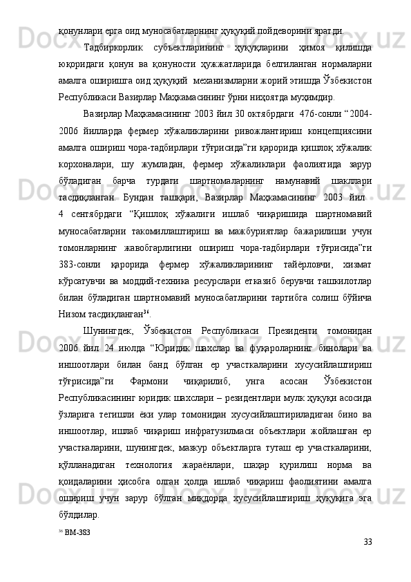 қонунлари ерга оид муносабатларнинг ҳуқуқий пойдеворини яратди.
Тадбиркорлик   субъектларининг   ҳуқуқларини   ҳимоя   қилишда
юқоридаги   қонун   ва   қонуности   ҳужжатларида   белгиланган   нормаларни
амалга оширишга оид ҳуқуқий   механизмларни жорий этишда Ўзбекистон
Республикаси Вазирлар Маҳкамасининг ўрни ниҳоятда муҳимдир.   
Вазирлар Маҳкамасининг 2003 йил 30 октябрдаги   476-сонли “2004-
2006   йилларда   фермер   хўжаликларини   ривожлантириш   концепциясини
амалга   ошириш   чора-тадбирлари   тўғрисида”ги   қарорида   қишлоқ  хўжалик
корхоналари,   шу   жумладан,   фермер   хўжаликлари   фаолиятида   зарур
бўладиган   барча   турдаги   шартномаларнинг   намунавий   шакллари
тасдиқланган.   Бундан   ташқари,   Вазирлар   Маҳкамасининг   2003   йил  
4   сентябрдаги   “Қишлоқ   хўжалиги   ишлаб   чиқаришида   шартномавий
муносабатларни   такомиллаштириш   ва   мажбуриятлар   бажарилиши   учун
томонларнинг   жавобгарлигини   ошириш   чора-тадбирлари   тўғрисида”ги
383-сонли   қарорида   фермер   хўжаликларининг   тайёрловчи,   хизмат
кўрсатувчи   ва   моддий-техника   ресурслари   етказиб   берувчи   ташкилотлар
билан   бўладиган   шартномавий   муносабатларини   тартибга   солиш   бўйича
Низом тасдиқланган 36
.
Шунингдек,   Ўзбекистон   Республикаси   Президенти   томонидан
2006   йил   24   июлда   “Юридик   шахслар   ва   фуқароларнинг   бинолари   ва
иншоотлари   билан   банд   бўлган   ер   участкаларини   хусусийлаштириш
тўғрисида”ги   Фармони   чиқарилиб,   унга   асосан   Ўзбекистон
Республикасининг юридик шахслари – резидентлари мулк ҳуқуқи асосида
ўзларига   тегишли   ёки   улар   томонидан   хусусийлаштириладиган   бино   ва
иншоотлар,   ишлаб   чиқариш   инфратузилмаси   объектлари   жойлашган   ер
участкаларини,   шунингдек,   мазкур   объектларга   туташ   ер   участкаларини,
қўлланадиган   технология   жараёнлари,   шаҳар   қурилиш   норма   ва
қоидаларини   ҳисобга   олган   ҳолда   ишлаб   чиқариш   фаолиятини   амалга
ошириш   учун   зарур   бўлган   миқдорда   хусусийлаштириш   ҳуқуқига   эга
бўлдилар.
36
 ВМ-383
33 