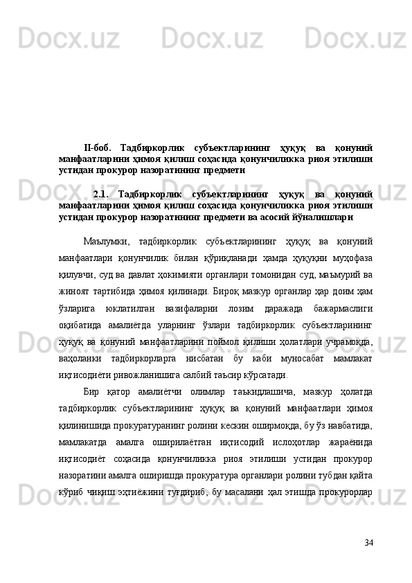 II-боб.   Тадбиркорлик   субъектларининг   ҳуқуқ   ва   қонуний
манфаатларини   ҳимоя   қилиш   соҳасида   қонунчиликка   риоя   этилиши
устидан прокурор назоратининг предмети
  2.1.   Тадбиркорлик   субъектларининг   ҳуқуқ   ва   қонуний
манфаатларини   ҳимоя   қилиш   соҳасида   қонунчиликка   риоя   этилиши
устидан прокурор назоратининг предмети ва асосий йўналишлари
Маълумки,   тадбиркорлик   субъектларининг   ҳуқуқ   ва   қонуний
манфаатлари   қонунчилик   билан   қўриқланади   ҳамда   ҳуқуқни   муҳофаза
қилувчи, суд ва давлат ҳокимияти органлари томонидан суд, маъмурий ва
жиноят   тартибида   ҳимоя   қилинади.   Бироқ   мазкур   органлар   ҳар   доим   ҳам
ўзларига   юклатилган   вазифаларни   лозим   даражада   бажармаслиги
оқибатида   амалиётда   уларнинг   ўзлари   тадбиркорлик   субъектларининг
ҳуқуқ   ва   қонуний   манфаатларини   поймол   қилиши   ҳолатлари   учрамоқда,
ваҳоланки   тадбиркорларга   нисбатан   бу   каби   муносабат   мамлакат
иқтисодиёти ривожланишига салбий таъсир кўрсатади. 
Бир   қатор   амалиётчи   олимлар   таъкидлашича,   м азкур   ҳолатда
тадбиркорлик   субъектларининг   ҳуқуқ   ва   қонуний   манфаатлари   ҳимоя
қилинишида прокуратуранинг ролини кескин оширмоқда, бу ўз навбатида,
мамлакатда   амалга   оширилаётган   иқтисодий   ислоҳотлар   жараёнида
иқтисодиёт   соҳасида   қонунчиликка   риоя   этилиши   устидан   прокурор
назоратини амалга оширишда прокуратура органлари ролини тубдан қайта
кўриб   чиқиш   эҳтиёжини   туғдириб,   бу   масалани   ҳал   этишда   прокурорлар
34 