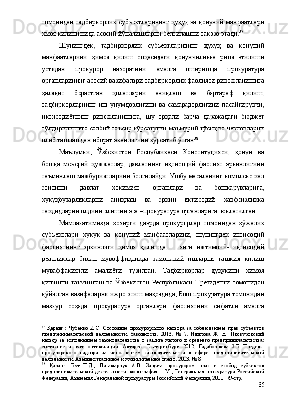 томонидан тадбиркорлик субъектларининг ҳуқуқ ва қонуний манфаатлари
ҳмоя қилинишида асосий йўналишларни белгилашни тақозо этади. 37
Шунингдек,   тадбиркорлик   субъектларининг   ҳуқуқ   ва   қонуний
манфаатларини   ҳимоя   қилиш   соҳасидаги   қонунчиликка   риоя   этилиши
устидан   прокурор   назоратини   амалга   оширишда   прокуратура
органларининг асосий вазифалари тадбиркорлик фаолияти ривожланишига
ҳалақит   бераётган   ҳолатларни   аниқлаш   ва   бартараф   қилиш,
тадбиркорларнинг   иш   унумдорлигини   ва   самарадорлигини   пасайтирувчи,
иқтисодиётнинг   ривожланишига,   шу   орқали   барча   даражадаги   бюджет
тўлдирилишига салбий таъсир кўрсатувчи маъмурий тўсиқ ва чекловларни
олиб ташлашдан иборат эканлигини кўрсатиб ўтган 38
. 
Маълумки,   Ўзбекистон   Республикаси   Конституцияси,   қонун   ва
бошқа   меъёрий   ҳужжатлар,   давлатнинг   иқтисодий   фаолият   эркинлигини
таъминлаш мажбуриятларини белгилайди. Ушбу масаланинг комплекс хал
этилиши   давлат   хокимият   органлари   ва   бошқарувларига,
ҳуқуқбузарликларни   аниқлаш   ва   эркин   иқтисодий   хавфсизликка
тахдидларни олдини олишни эса –прокуратура органларига  юклатилган. 
Мамлакатимизда   хозирги   даврда   прокурорлар   томонидан   хўжалик
субъектлари   ҳуқуқ   ва   қонуний   манфаатларини,   шунингдек   иқтисодий
фаолиятнинг   эркинлиги   ҳимоя   қилишда,       янги   ижтимоий-   иқтисодий
реалликлар   билан   мувоффиқликда   замонавий   ишларни   ташкил   қилиш
муваффақиятли   амалиёти   тузилган.   Тадбиркорлар   ҳуқуқини   ҳимоя
қилишни   таъминлаш  ва   Ўзбекистон   Республикаси   Президенти   томонидан
қўйилган вазифаларни ижро этиш мақсадида, Бош прокуратура томонидан
мазкур   соҳада   прокуратура   органлари   фаолиятини   сифатли   амалга
37
  Қаранг.:   Чубенко   И.С.   Состояние   прокурорского   надзора   за   соблюдением   прав   субъектов
предпринимательской   деятельности.   Законность.   2013.   №   7;   Идилова   Ж.   Н.   Прокурорский
надзор   за   исполнением   законодательства   о   защите   малого   и   среднего   предпринимательства:
состояние   и   пути   оптимизации:   Автореф.   Екатеринбург.   2012;   Гадаборшева   З.Б.   Пределы
прокурорского   надзора   за   исполнением   законодательства   в   сфере   предпринимательской
деятельности. Административное и муниципальное право. 2013. № 8.
38
  Қаранг:   Бут   Н.Д.,   Паламарчук   А.В.   Защита   прокурором   прав   и   свобод   субъектов
предпринимательской   деятельности:   монография.   –   М.,   Генеральная   прокуратура   Российской
Федерации, Академия Генеральной прокуратуры Российской Федерации, 2011.  79 - стр.  
35 