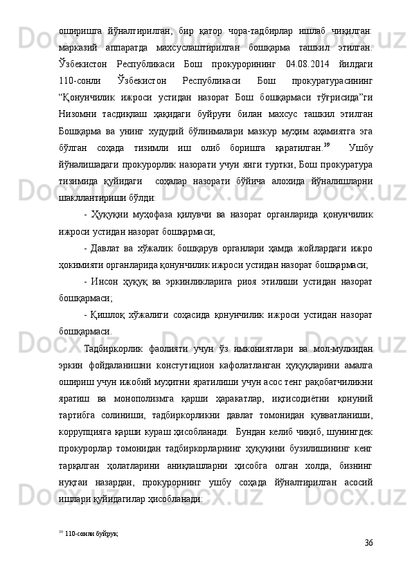 оширишга   йўналтирилган,   бир   қатор   чора-тадбирлар   ишлаб   чиқилган:
марказий   аппаратда   махсуслаштирилган   бошқарма   ташкил   этилган.
Ўзбекистон   Республикаси   Бош   прокурорининг   04.08.2014   йилдаги
110-сонли   Ўзбекистон   Республикаси   Бош   прокуратурасининг
“Қонунчилик   ижроси   устидан   назорат   Бош   бошқармаси   тўғрисида”ги
Низомни   тасдиқлаш   ҳақидаги   буйруғи   билан   махсус   ташкил   этилган
Бошқарма   ва   унинг   худудий   бўлинмалари   мазкур   муҳим   аҳамиятга   эга
бўлган   соҳада   тизимли   иш   олиб   боришга   қаратилган. 39
    Ушбу
йўналишадаги   прокурорлик   назорати   учун   янги   туртки,   Бош   прокуратура
тизимида   қуйидаги     соҳалар   назорати   бўйича   алохида   йўналишларни
шакллантириши бўлди:  
-   Ҳуқуқни   муҳофаза   қилувчи   ва   назорат   органларида   қонунчилик
ижроси устидан назорат бошқармаси;
-   Давлат   ва   хўжалик   бошқарув   органлари   ҳамда   жойлардаги   ижро
ҳокимияти органларида қонунчилик ижроси устидан назорат бошқармаси;
-   Инсон   ҳуқуқ   ва   эркинликларига   риоя   этилиши   устидан   назорат
бошқармаси;
-   Қишлоқ   хўжалиги   соҳасида   қонунчилик   ижроси   устидан   назорат
бошқармаси.
Тадбиркорлик   фаолияти   учун   ўз   имкониятлари   ва   мол-мулкидан
эркин   фойдаланишни   констутицион   кафолатланган   ҳуқуқларини   амалга
ошириш учун ижобий муҳитни яратилиши учун асос тенг рақобатчиликни
яратиш   ва   монополизмга   қарши   ҳаракатлар,   иқтисодиётни   қонуний
тартибга   солиниши,   тадбиркорликни   давлат   томонидан   қувватланиши,
коррупцияга қарши кураш ҳисобланади.    Бундан келиб чиқиб, шунингдек
прокурорлар   томонидан   тадбиркорларнинг   ҳуқуқини   бузилишининг   кенг
тарқалган   ҳолатларини   аниқлашларни   ҳисобга   олган   холда,   бизнинг
нуқтаи   назардан,   прокурорнинг   ушбу   соҳада   йўналтирилган   асосий
ишлари қуйидагилар ҳисобланади: 
39
 110-сонли  буйруқ
36 