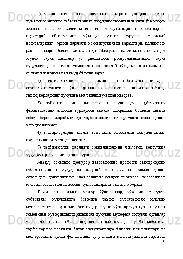 1) монополияга   қарши   қонунчилик   ижроси   устидан   назорат,
хўжалик   юритувчи   субъектларнинг   ҳуқуқини   таъминлаш   учун   ўта   муҳим
аҳамият,   ягона   иқтисодий   майдоннинг,   маҳсулотларнинг,   хизматлар   ва
иқтисодий   айланманинг   мўътадил   ушлаб   турувчи,   молиявий
воситаларнинг     эркин   ҳаракати   конститутциявий   қарашлари,   шунингдек
рақобатчиларни   ёрдами   ҳисобланади.   Махсулот     ва   хизматларни   тақдим
этувчи   барча   шахслар   ўз   фаолиятини   республикамизнинг   барча
худудларида,   хокимият   томонидан   хеч   қандай   тўсқинликларисизамалга
ошириш имконияти мавжуд бўлиши зарур. 
2) иқтисодиётнинг   давлат     томонидан   тартибга   солиниши   барча
соҳаларини   таалуқли   бўлган,   давлат   назорати   амалга   ошириш   жараёнида
тадбиркорларнинг ҳуқуқига амал қилиш устидан назорат;
3)   руйхатга   олиш,   лицензиялаш,   шунингдек   тадбиркорлик
фаолиятларини   алохида   турларини   амалга   оширишни   бошлаш   хақида
хабар   бериш   жараёнларида   тадбиркорларнинг   ҳуқуқига   амал   қилиш
устидан назорат;
4)   тадбиркорларни   давлат   томонидан   қувватлаш   қонунчилигини
ижро этилиши  устидан назорат. 
5)   тадбиркорлик   фаолияти   эркинликларини   чекловчи,   коррупция
ҳуқуқбузарликларига қарши кураш.
Мазкур   соҳадаги   прокурор   назоратининг   предмети   тадбиркорлик
субъектларининг   ҳуқуқ   ва   қонуний   манфаатларини   ҳимоя   қилиш
соҳасидаги   қонунчиликка   риоя   этилиши   устидан   прокурор   назоратининг
юқорида қайд этилган асосий йўналишларини белгилаб беради.
Таъкидлаш   лозимки,   мазкур   йўналишлар,   хўжалик   юритувчи
субъектлар   ҳуқуқларига   бевосита   таъсир   кўрсатадиган   ҳуқуқий
муносабатлар     соҳаларига   боғлиқдир,   шунга   кўра   прокуратура   ва   унинг
томонидан   мувофиқлаштириладиган   ҳуқуқни   муҳофаза   қилувчи   органлар
чора-тадбирларини   кўриб   чиқишини   талаб   қилади.   Бу   ўз   навбатида,
тадбиркорлик   фаолияти   билан   шуғулланишда   ўзининг   имкониятлари   ва
мол-мулкидан   эркин   фойдаланиш   тўғрисидаги   конституциявий   тартибда
37 