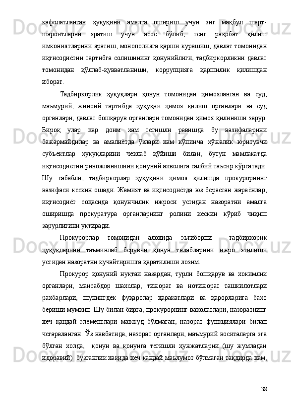 кафолатланган   ҳуқуқини   амалга   ошириш   учун   энг   мақбул   шарт-
шароитларни   яратиш   учун   асос   бўлиб,   тенг   рақобат   қилиш
имкониятларини яратиш, монополияга қарши курашиш, давлат томонидан
иқтисодиётни  тартибга   солишининг  қонунийлиги,  тадбиркорликни  давлат
томонидан   қўллаб-қувватланиши,   коррупцияга   қаршилик   қилишдан
иборат. 
Тадбиркорлик   ҳуқуқлари   қонун   томонидан   ҳимояланган   ва   суд,
маъмурий,   жиноий   тартибда   ҳуқуқни   ҳимоя   қилиш   органлари   ва   суд
органлари, давлат бошқарув органлари томонидан ҳимоя қилиниши зарур.
Бироқ   улар   хар   доим   хам   тегишли   равишда   бу   вазифаларини
бажармайдилар   ва   амалиётда   ўзлари   хам   кўпинча   хўжалик   юритувчи
субъектлар   ҳуқуқларини   чеклаб   қўйиши   билан,   бутун   мамлакатда
иқтисодиётни ривожланишини қонуний ахволига салбий таъсир кўрсатади.
Шу   сабабли,   тадбиркорлар   ҳуқуқини   ҳимоя   қилишда   прокурорнинг
вазифаси кескин ошади. Жамият ва иқтисодиётда  юз бераётан жараёнлар,
иқтисодиёт   соҳасида   қонунчилик   ижроси   устидан   назоратни   амалга
оширишда   прокуратура   органларнинг   ролини   кескин   кўриб   чиқиш
зарурлигини уқтиради. 
Прокурорлар   томонидан   алохида   эътиборни     тадбиркорик
ҳуқуқларини   таъминлаб   берувчи   қонун   талабларини   ижро   этилиши
устидан назоратни кучайтиришга қаратилиши лозим. 
Прокурор   қонуний   нуқтаи   назардан,   турли   бошқарув   ва   хокимлик
органлари,   мансабдор   шахслар,   тижорат   ва   нотижорат   ташкилотлари
рахбарлари,   шунингдек   фуқаролар   ҳаракатлари   ва   қарорларига   бахо
бериши мумкин. Шу билан бирга, прокурорнинг ваколатлари, назоратнинг
хеч   қандай   элементлари   мавжуд   бўлмаган,   назорат   функциялари   билан
чегараланган. Ўз навбатида, назорат органлари, маъмурий воситаларга эга
бўлган   холда,     қонун   ва   қонунга   тегишли   ҳужжатларни   (шу   жумладан
идоравий)  бузганлик хақида хеч қандай маълумот бўлмаган тақдирда хам,
38 