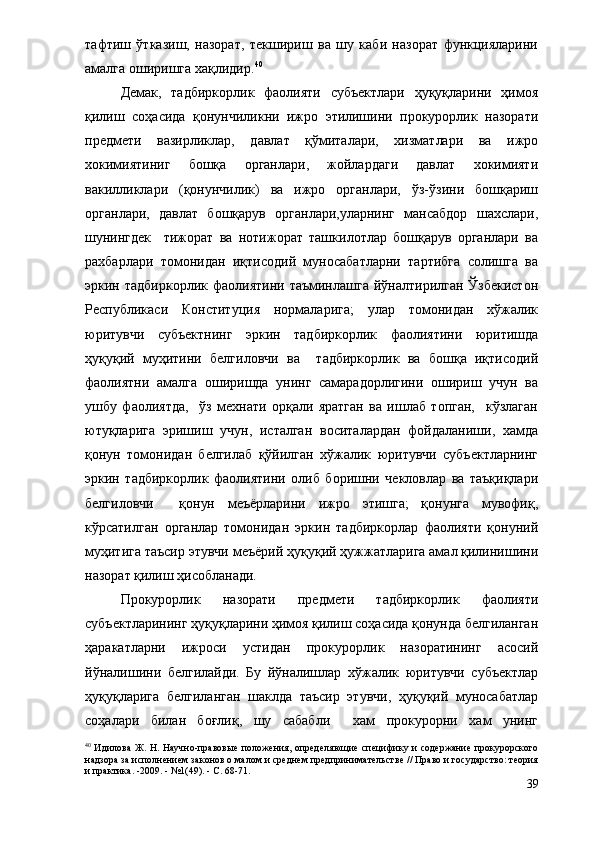 тафтиш   ўтказиш,   назорат,   текшириш   ва   шу   каби   назорат   функцияларини
амалга оширишга хақлидир. 40
  
Демак,   тадбиркорлик   фаолияти   субъектлари   ҳуқуқларини   ҳимоя
қилиш   соҳасида   қонунчиликни   ижро   этилишини   прокурорлик   назорати
предмети   вазирликлар,   давлат   қўмиталари,   хизматлари   ва   ижро
хокимиятиниг   бошқа   органлари,   жойлардаги   давлат   хокимияти
вакилликлари   (қонунчилик)   ва   ижро   органлари,   ўз-ўзини   бошқариш
органлари,   давлат   бошқарув   органлари,уларнинг   мансабдор   шахслари,
шунингдек     тижорат   ва   нотижорат   ташкилотлар   бошқарув   органлари   ва
рахбарлари   томонидан   иқтисодий   муносабатларни   тартибга   солишга   ва
эркин тадбиркорлик  фаолиятини  таъминлашга  йўналтирилган  Ўзбекистон
Республикаси   Конституция   нормаларига;   улар   томонидан   хўжалик
юритувчи   субъектнинг   эркин   тадбиркорлик   фаолиятини   юритишда
ҳуқуқий   муҳитини   белгиловчи   ва     тадбиркорлик   ва   бошқа   иқтисодий
фаолиятни   амалга   оширишда   унинг   самарадорлигини   ошириш   учун   ва
ушбу   фаолиятда,     ўз   мехнати   орқали   яратган   ва   ишлаб   топган,     кўзлаган
ютуқларига   эришиш   учун,   исталган   воситалардан   фойдаланиши,   хамда
қонун   томонидан   белгилаб   қўйилган   хўжалик   юритувчи   субъектларнинг
эркин   тадбиркорлик   фаолиятини   олиб   боришни   чекловлар   ва   таъқиқлари
белгиловчи     қонун   меъёрларини   ижро   этишга;   қонунга   мувофиқ,
кўрсатилган   органлар   томонидан   эркин   тадбиркорлар   фаолияти   қонуний
муҳитига таъсир этувчи меъёрий ҳуқуқий ҳужжатларига амал қилинишини
назорат қилиш ҳисобланади. 
Прокурорлик   назорати   предмети   тадбиркорлик   фаолияти
субъектларининг ҳуқуқларини ҳимоя қилиш соҳасида қонунда белгиланган
ҳаракатларни   ижроси   устидан   прокурорлик   назоратининг   асосий
йўналишини   белгилайди.   Бу   йўналишлар   xўжалик   юритувчи   субъектлар
ҳуқуқларига   белгиланган   шаклда   таъсир   этувчи,   ҳуқуқий   муносабатлар
соҳалари   билан   боғлиқ,   шу   сабабли     хам   прокурорни   хам   унинг
40
  Идилова Ж. Н. Научно-правовые  положения, определяющие специфику и содержание прокурорского
надзора за исполнением законов о малом и среднем предпринимательстве // Право и государство: теория
и практика. -2009. - №1(49). - С. 68-71 .
39 