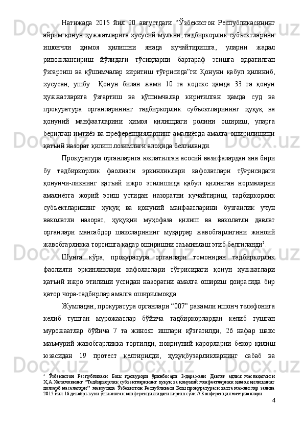 Натижада   2015   йил   20   августдаги   “Ўзбекистон   Республикасининг
айрим қонун ҳужжатларига хусусий мулкни, тадбиркорлик субъектларини
ишончли   ҳимоя   қилишни   янада   кучайтиришга,   уларни   жадал
ривожлантириш   йўлидаги   тўсиқларни   бартараф   этишга   қаратилган
ўзгартиш   ва   қўшимчалар   киритиш   тўғрисида”ги   Қонуни   қабул   қилиниб,
хусусан,   ушбу     Қонун   билан   жами   10   та   кодекс   ҳамда   33   та   қонун
ҳужжатларига   ўзгартиш   ва   қўшимчалар   киритилган   ҳамда   суд   ва
прокуратура   органларининг   тадбиркорлик   субъектларининг   ҳуқуқ   ва
қонуний   манфаатларини   ҳимоя   қилишдаги   ролини   ошириш,   уларга
берилган имтиёз ва преференцияларнинг амалиётда амалга  оширилишини
қатъий назорат қилиш лозимлиги алоҳида белгиланди. 
Прокуратура органларига юклатилган асосий вазифалардан яна бири
бу   тадбиркорлик   фаолияти   эркинликлари   кафолатлари   тўғрисидаги
қонунчи-ликнинг   қатъий   ижро   этилишида   қабул   қилинган   нормаларни
амалиётга   жорий   этиш   устидан   назоратни   кучайтириш,   тадбиркорлик
субъектларининг   ҳуқуқ   ва   қонуний   манфаатларини   бузганлик   учун
ваколатли   назорат,   ҳуқуқни   муҳофаза   қилиш   ва   ваколатли   давлат
органлари   мансабдор   шахсларининг   муқаррар   жавобгарлигини   жиноий
жавобгарликка тортишга қадар оширишни таъминлаш этиб белгиланди 2
.
Шунга   кўра,   прокуратура   органлари   томонидан   тадбиркорлик
фаолияти   эркинликлари   кафолатлари   тўғрисидаги   қонун   ҳужжатлари
қатъий   ижро   этилиши   устидан   назоратни   амалга   ошириш   доирасида   бир
қатор чора-тадбирлар амалга оширилмоқда. 
Жумладан, прокуратура органлари “007” ракамли ишонч телефонига
келиб   тушган   мурожаатлар   бўйича   тадбиркорлардан   келиб   тушган
мурожаатлар   бўйича   7   та   жиноят   ишлари   қўзғатилди,   26   нафар   шахс
маъмурий   жавобгарликка   тортилди,   ноқонуний   қарорларни   бекор   қилиш
юзасидан   19   протест   келтирилди,   ҳуқуқбузарликларнинг   сабаб   ва
2
  Ўзбекистон   Республикаси   Бош   прокурори   ўринбосари   3-даражали   Давлат   адлия   маслаҳатчиси
Ҳ.А.Халимовнинг “Тадбиркорлик субъектларининг ҳуқуқ ва қонуний манфаатларини ҳимоя қилишнинг
долзарб  масалалари”    мавзусида Ўзбекистон Республикаси  Бош прокуратураси  катта мажлислар  залида
2015 йил 16 декабрь куни ўтказилган конференциясидаги кириш сўзи // Конференция материаллари.
4 