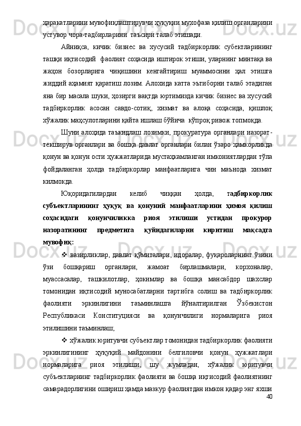 ҳаракатларини мувофиқлаштирувчи ҳуқуқни мухофаза қилиш органларини
устувор чора-тадбирларини  таъсири талаб этишади.
Айниқса,   кичик   бизнес   ва   хусусий   тадбиркорлик   субектларининг
ташқи иқтисодий   фаолият соҳасида иштирок этиши, уларнинг минтақа ва
жаҳон   бозорларига   чиқишини   кенгайтириш   муаммосини   ҳал   этишга
жиддий аҳамият қаратиш лозим. Алохида катта эътиборни талаб этадиган
яна бир масала шуки, ҳозирги вақтда юртимизда кичик бизнес ва хусусий
тадбиркорлик   асосан   савдо-сотиқ,   хизмат   ва   алоқа   соҳасида,   қишлоқ
хўжалик маҳсулотларини қайта ишлаш бўйича  кўпроқ ривож топмоқда.
Шуни алоҳида таъкидлаш лозимки, прокуратура органлари иазорат-
текширув органлари ва бошқа давлат органлари билан ўзаро ҳамкорликда
қонун ва қонун ости ҳужжатларида мустаҳкамланган имкониятлардан тўла
фойдаланган   ҳолда   тадбиркорлар   манфаатларига   чин   маънода   хизмат
килмокда.
Юқоридагилардан   келиб   чиққан   ҳолда,   т адбиркорлик
субъектларининг   ҳуқуқ   ва   қонуний   манфаатларини   ҳимоя   қилиш
соҳасидаги   қонунчиликка   риоя   этилиши   устидан   прокурор
назоратининг   предметига   қуйидагиларни   киритиш   мақсадга
мувофиқ:
   в азирликлар, давлат қўмиталари, идоралар, фуқароларнинг ўзини
ўзи   бошқариш   органлари,   жамоат   бирлашмалари,   корхоналар,
муассасалар,   ташкилотлар,   ҳокимлар   ва   бошқа   мансабдор   шахслар
томонидан   иқтисодий   муносабатларни   тартибга   солиш   ва   тадбиркорлик
фаолияти   эркинлигини   таъминлашга   йўналтирилган   Ўзбекистон
Республикаси   Конституцияси   ва   қонун чилиги   нормаларига   риоя
этилишини таъминлаш; 
  хўжалик юритувчи субъектлар томонидан тадбиркорлик фаолияти
эркинлигининг   ҳуқуқий   майдонини   белгиловчи   қонун   ҳужжатлари
нормаларига   риоя   этилиши,   шу   жумладан,   хўжалик   юритувчи
субъектларнинг тадбиркорлик фаолияти ва бошқа иқтисодий фаолиятнинг
самарадорлигини ошириш ҳамда мазкур фаолиятдан имкон қадар энг яхши
40 