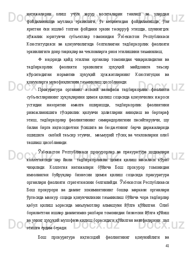 натижаларни   олиш   учун   зарур   воситаларни   танлаш   ва   улардан
фойдаланишда   мутлақо   эркинлиги,   ўз   меҳнатидан   фойдаланишда,   ўзи
яратган   ёки   ишлаб   топган   фойдани   эркин   тасарруф   этишда,   шунингдек
хўжалик   юритувчи   субъектлар   томонидан   Ўзбекистон   Республикаси
Конституцияси   ва   қонунчилигида   белгиланган   тадбиркорлик   фаолияти
эркинлигига доир тақиқлар ва чекловларга риоя этилишини таъминлаш;
   юқорида   қайд   этилган   органлар   томонидан   чиқариладиган   ва
тадбиркорлик   фаолияти   эркинлиги   ҳуқуқий   майдонига   таъсир
кўрсатадиган   норматив   ҳуқуқий   ҳужжатларнинг   Конституция   ва
қонунларга мувофиқлигини таъминлаш ҳисобланади. 
Прокуратура   органинг   асосий   вазифаси   тадбиркорлик   фаолияти
субъектларининг ҳуқуқларини ҳимоя қилиш соҳасида қонунчилик ижроси
устидан   назоратни   амалга   оширишда,   тадбиркорлик   фаолиятини
ривожланишига   тўсқинлик   қилувчи   ҳолатларни   аниқлаш   ва   бартараф
этиш,   тадбиркорлар   фаолиятининг   самарадорлигини   пасайтирувчи,   шу
билан   бирга   иқтисодиётни   ўсишига   ва   бюджетнинг   барча   даражаларида
ошишига     салбий   таъсир   этувчи,     маъмурий   тўсиқ   ва   чекловларни   олиб
ташлаш ҳисобланади.   
Ўзбекистон   Республикаси   прокурорлар   ва   пракуратура   ходимлари
коллегиясида   хар   йили     тадбиркорликни   ҳимоя   қилиш   масаласи   кўриб
чиқилади.   Коллегия   натижалари   бўйича   Бош   прокурор   томонидан
имзоланган   буйруқлар   бизнесни   ҳимоя   қилиш   соҳасида   пракуратура
органлари фаолияти стратегиясини белгилайди. Ўзбекистон Республикаси
Бош   прокурори   ва   давлат   хокимиятининг   бошқа   маркази   органлари
ўртасида мазкур соҳада қонунчиликни таъминлаш бўйича чора тадбирлар
қабул   қилиш   ьорасида   маълумотлар   алмашуви   йўлга   қўйилган.   Олиб
борилаётган ишлар давлатимиз рахбари томонидан бизнесни йўлга қўйиш
ва унинг ҳуқуқий мухофаза қилиш борасидаги қўйилган вазифаларини  хал
этишга ёрдам беради. 
Бош   прокуратура   иқтисодий   фаолиятнинг   қонунийлиги   ва
41 