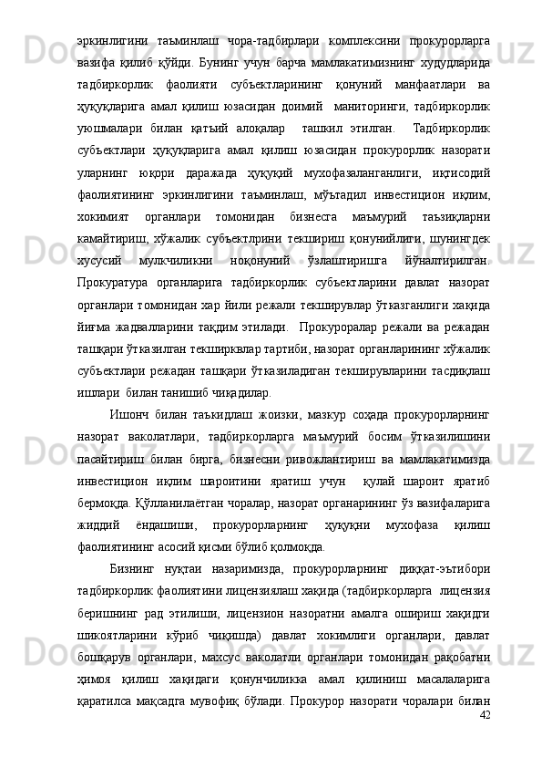 эркинлигини   таъминлаш   чора-тадбирлари   комплексини   прокурорларга
вазифа   қилиб   қўйди.   Бунинг   учун   барча   мамлакатимизнинг   худудларида
тадбиркорлик   фаолияти   субъектларининг   қонуний   манфаатлари   ва
ҳуқуқларига   амал   қилиш   юзасидан   доимий     маниторинги,   тадбиркорлик
уюшмалари   билан   қатъий   алоқалар     ташкил   этилган.     Тадбиркорлик
субъектлари   ҳуқуқларига   амал   қилиш   юзасидан   прокурорлик   назорати
уларнинг   юқори   даражада   ҳуқуқий   мухофазаланганлиги,   иқтисодий
фаолиятининг   эркинлигини   таъминлаш,   мўътадил   инвестицион   иқлим,
хокимият   органлари   томонидан   бизнесга   маъмурий   таъзиқларни
камайтириш,   хўжалик   субъектлрини   текшириш   қонунийлиги,   шунингдек
хусусий   мулкчиликни   ноқонуний   ўзлаштиришга   йўналтирилган.
Прокуратура   органларига   тадбиркорлик   субъектларини   давлат   назорат
органлари   томонидан   хар   йили   режали   текширувлар   ўтказганлиги   хақида
йиғма   жадвалларини   тақдим   этилади.     Прокуроралар   режали   ва   режадан
ташқари ўтказилган текширквлар тартиби, назорат органларининг хўжалик
субъектлари   режадан   ташқари   ўтказиладиган   текширувларини   тасдиқлаш
ишлари  билан танишиб чиқадилар.
     Ишонч   билан   таъкидлаш   жоизки,   мазкур   соҳада   прокурорларнинг
назорат   ваколатлари,   тадбиркорларга   маъмурий   босим   ўтказилишини
пасайтириш   билан   бирга,   бизнесни   ривожлантириш   ва   мамлакатимизда
инвестицион   иқлим   шароитини   яратиш   учун     қулай   шароит   яратиб
бермоқда. Қўлланилаётган чоралар, назорат органарининг ўз вазифаларига
жиддий   ёндашиши,   прокурорларнинг   ҳуқуқни   мухофаза   қилиш
фаолиятининг асосий қисми бўлиб қолмоқда.
Бизнинг   нуқтаи   назаримизда,   прокурорларнинг   диққат-эътибори
тадбиркорлик фаолиятини лицензиялаш хақида (тадбиркорларга  лицензия
беришнинг   рад   этилиши,   лицензион   назоратни   амалга   ошириш   хақидги
шикоятларини   кўриб   чиқишда)   давлат   хокимлиги   органлари,   давлат
бошқарув   органлари,   махсус   ваколатли   органлари   томонидан   рақобатни
ҳимоя   қилиш   хақидаги   қонунчиликка   амал   қилиниш   масалаларига
қаратилса   мақсадга   мувофиқ   бўлади.   Прокурор   назорати   чоралари   билан
42 