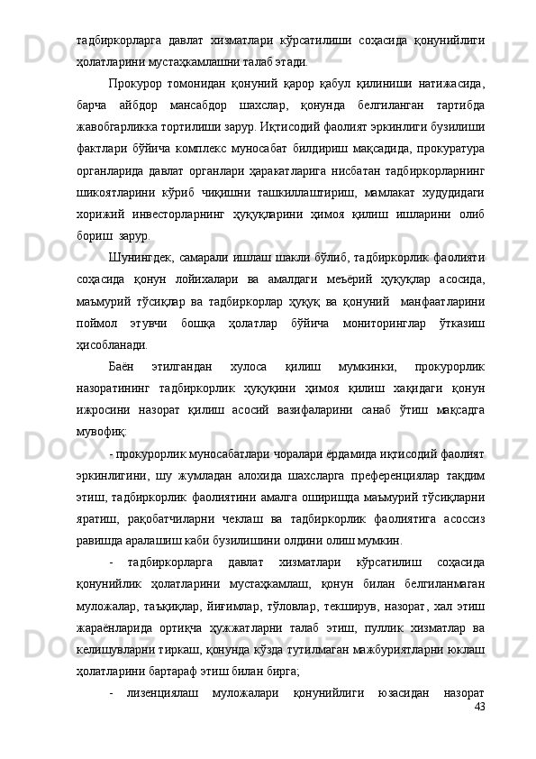 тадбиркорларга   давлат   хизматлари   кўрсатилиши   соҳасида   қонунийлиги
ҳолатларини мустаҳкамлашни талаб этади. 
Прокурор   томонидан   қонуний   қарор   қабул   қилиниши   натижасида,
барча   айбдор   мансабдор   шахслар,   қонунда   белгиланган   тартибда
жавобгарликка тортилиши зарур. Иқтисодий фаолият эркинлиги бузилиши
фактлари   бўйича   комплекс   муносабат   билдириш   мақсадида,   прокуратура
органларида   давлат   органлари   ҳаракатларига   нисбатан   тадбиркорларнинг
шикоятларини   кўриб   чиқишни   ташкиллаштириш,   мамлакат   худудидаги
хорижий   инвесторларнинг   ҳуқуқларини   ҳимоя   қилиш   ишларини   олиб
бориш  зарур. 
Шунингдек,   самарали  ишлаш  шакли  бўлиб,  тадбиркорлик   фаолияти
соҳасида   қонун   лойихалари   ва   амалдаги   меъёрий   ҳуқуқлар   асосида,
маъмурий   тўсиқлар   ва   тадбиркорлар   ҳуқуқ   ва   қонуний     манфаатларини
поймол   этувчи   бошқа   ҳолатлар   бўйича   мониторинглар   ўтказиш
ҳисобланади.  
Баён   этилгандан   хулоса   қилиш   мумкинки,   прокурорлик
назоратининг   тадбиркорлик   ҳуқуқини   ҳимоя   қилиш   хақидаги   қонун
ижросини   назорат   қилиш   асосий   вазифаларини   санаб   ўтиш   мақсадга
мувофиқ:
- прокурорлик муносабатлари чоралари ёрдамида иқтисодий фаолият
эркинлигини,   шу   жумладан   алохида   шахсларга   преференциялар   тақдим
этиш,   тадбиркорлик   фаолиятини   амалга   оширишда   маъмурий   тўсиқларни
яратиш,   рақобатчиларни   чеклаш   ва   тадбиркорлик   фаолиятига   асоссиз
равишда аралашиш каби бузилишини олдини олиш мумкин.
-   тадбиркорларга   давлат   хизматлари   кўрсатилиш   соҳасида
қонунийлик   ҳолатларини   мустаҳкамлаш,   қонун   билан   белгиланмаган
муложалар,   таъқиқлар,   йиғимлар,   тўловлар,   текширув,   назорат,   хал   этиш
жараёнларида   ортиқча   ҳужжатларни   талаб   этиш,   пуллик   хизматлар   ва
келишувларни тиркаш, қонунда кўзда тутилмаган мажбуриятларни юклаш
ҳолатларини бартараф этиш билан бирга;
-   лизенциялаш   муложалари   қонунийлиги   юзасидан   назорат
43 