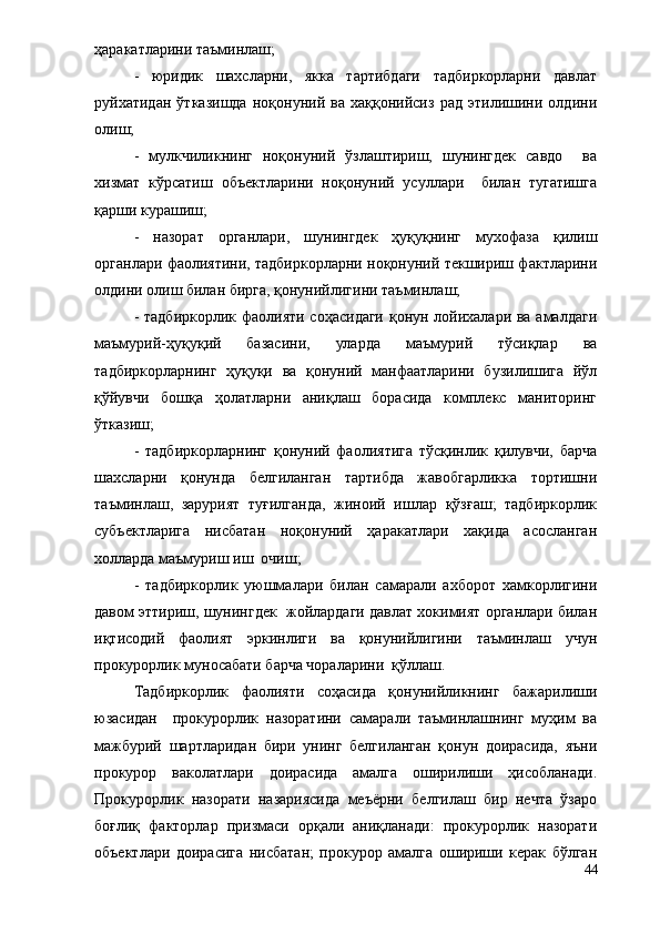 ҳаракатларини таъминлаш;
-   юридик   шахсларни,   якка   тартибдаги   тадбиркорларни   давлат
руйхатидан   ўтказишда   ноқонуний   ва   хаққонийсиз   рад   этилишини   олдини
олиш;
-   мулкчиликнинг   ноқонуний   ўзлаштириш,   шунингдек   савдо     ва
хизмат   кўрсатиш   объектларини   ноқонуний   усуллари     билан   тугатишга
қарши курашиш;
-   назорат   органлари,   шунингдек   ҳуқуқнинг   мухофаза   қилиш
органлари фаолиятини, тадбиркорларни ноқонуний текшириш фактларини
олдини олиш билан бирга, қонунийлигини таъминлаш;
- тадбиркорлик фаолияти соҳасидаги қонун лойихалари ва амалдаги
маъмурий-ҳуқуқий   базасини,   уларда   маъмурий   тўсиқлар   ва
тадбиркорларнинг   ҳуқуқи   ва   қонуний   манфаатларини   бузилишига   йўл
қўйувчи   бошқа   ҳолатларни   аниқлаш   борасида   комплекс   маниторинг
ўтказиш; 
   -   тадбиркорларнинг   қонуний   фаолиятига   тўсқинлик   қилувчи,   барча
шахсларни   қонунда   белгиланган   тартибда   жавобгарликка   тортишни
таъминлаш,   зарурият   туғилганда,   жиноий   ишлар   қўзғаш;   тадбиркорлик
субъектларига   нисбатан   ноқонуний   ҳаракатлари   хақида   асосланган
холларда маъмуриш иш  очиш;
-   тадбиркорлик   уюшмалари   билан   самарали   ахборот   хамкорлигини
давом эттириш, шунингдек  жойлардаги давлат хокимият органлари билан
иқтисодий   фаолият   эркинлиги   ва   қонунийлигини   таъминлаш   учун
прокурорлик муносабати барча чораларини  қўллаш.
Тадбиркорлик   фаолияти   соҳасида   қонунийликнинг   бажарилиши
юзасидан     прокурорлик   назоратини   самарали   таъминлашнинг   муҳим   ва
мажбурий   шартларидан   бири   унинг   белгиланган   қонун   доирасида,   яъни
прокурор   ваколатлари   доирасида   амалга   оширилиши   ҳисобланади.
Прокурорлик   назорати   назариясида   меъёрни   белгилаш   бир   нечта   ўзаро
боғлиқ   факторлар   призмаси   орқали   аниқланади:   прокурорлик   назорати
объектлари   доирасига   нисбатан;   прокурор   амалга   ошириши   керак   бўлган
44 