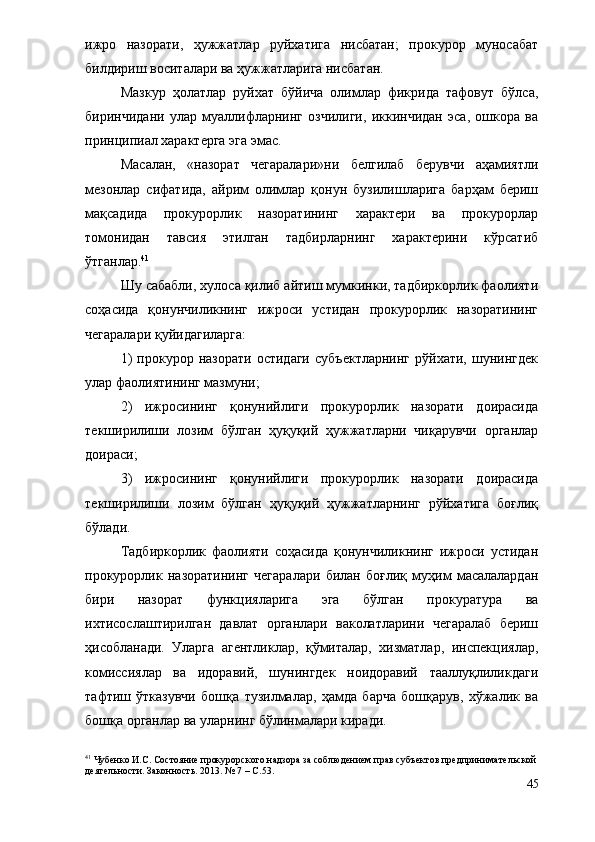 ижро   назорати,   ҳужжатлар   руйхатига   нисбатан;   прокурор   муносабат
билдириш воситалари ва ҳужжатларига нисбатан.
Мазкур   ҳолатлар   руйхат   бўйича   олимлар   фикрида   тафовут   бўлса,
биринчидани   улар   муаллифларнинг   озчилиги,   иккинчидан   эса,   ошкора   ва
принципиал характерга эга эмас. 
Масалан,   «назорат   чегаралари»ни   белгилаб   берувчи   аҳамиятли
мезонлар   сифатида,   айрим   олимлар   қонун   бузилишларига   барҳам   бериш
мақсадида   прокурорлик   назоратининг   характери   ва   прокурорлар
томонидан   тавсия   этилган   тадбирларнинг   характерини   кўрсатиб
ўтганлар. 41
  Шу сабабли, хулоса қилиб айтиш мумкинки, тадбиркорлик фаолияти
соҳасида   қонунчиликнинг   ижроси   устидан   прокурорлик   назоратининг
чегаралари қуйидагиларга:
1)   прокурор  назорати   остидаги   субъектларнинг   рўйхати,  шунингдек
улар фаолиятининг мазмуни;
2)   ижросининг   қонунийлиги   прокурорлик   назорати   доирасида
текширилиши   лозим   бўлган   ҳуқуқий   ҳужжатларни   чиқарувчи   органлар
доираси;
3)   ижросининг   қонунийлиги   прокурорлик   назорати   доирасида
текширилиши   лозим   бўлган   ҳуқуқий   ҳужжатларнинг   рўйхатига   боғлиқ
бўлади.
Тадбиркорлик   фаолияти   соҳасида   қонунчиликнинг   ижроси   устидан
прокурорлик   назоратининг   чегаралари   билан   боғлиқ   муҳим   масалалардан
бири   назорат   функцияларига   эга   бўлган   прокуратура   ва
ихтисослаштирилган   давлат   органлари   ваколатларини   чегаралаб   бериш
ҳисобланади.   Уларга   агентликлар,   қўмиталар,   хизматлар,   инспекциялар,
комиссиялар   ва   идоравий,   шунингдек   ноидоравий   тааллуқлиликдаги
тафтиш   ўтказувчи   бошқа   тузилмалар,   ҳамда   барча   бошқарув,   хўжалик   ва
бошқа органлар ва уларнинг бўлинмалари киради.
41
 Чубенко И.С. Состояние прокурорского надзора за соблюдением прав субъектов предпринимательской
деятельности. Законность. 2013. № 7 – С.5 3 .
45 