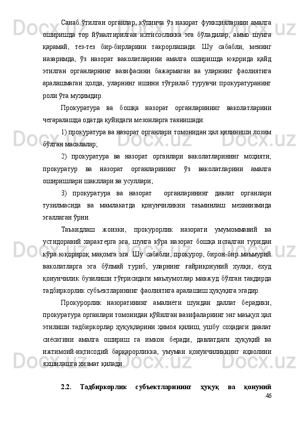 Санаб   ўтилган  органлар,   кўпинча   ўз  назорат  функцияларини  амалга
оширишда   тор   йўналтирилган   ихтисосликка   эга   бўладилар,   аммо   шунга
қарамай,   тез-тез   бир-бирларини   такрорлашади.   Шу   сабабли,   менинг
назаримда,   ўз   назорат   ваколатларини   амалга   оширишда   юқорида   қайд
этилган   органларнинг   вазифасини   бажармаган   ва   уларнинг   фаолиятига
аралашмаган   ҳолда,   уларнинг   ишини   тўғрилаб   турувчи   прокуратуранинг
роли ўта муҳимдир.
Прокуратура   ва   бошқа   назорат   органларининг   ваколатларини
чегаралашда одатда қуйидаги мезонларга таянишади: 
1) прокуратура ва назорат органлари томонидан ҳал қилиниши лозим
бўлган масалалар;
2)   прокуратура   ва   назорат   органлари   ваколатларининг   моҳияти;
прокуратур   ва   назорат   органларининг   ўз   ваколатларини   амалга
оширишлари шакллари ва усуллари;
3)   прокуратура   ва   назорат     органларининг   давлат   органлари
тузилмасида   ва   мамлакатда   қонунчиликни   таъминлаш   механизмида
эгаллаган ўрни.
Таъкидлаш   жоизки,   прокурорлик   назорати   умумоммавий   ва
устидоравий   характерга   эга,   шунга   кўра   назорат   бошқа   исталган   туридан
кўра   юқорироқ   мақомга   эга.   Шу   сабабли,   прокурор,   бирон-бир   маъмурий
ваколатларга   эга   бўлмай   туриб,   уларнинг   ғайриқонуний   хулқи,   ёхуд
қонунчилик бузилиши  тўғрисидаги   маълумотлар  мавжуд  бўлган  тақдирда
тадбиркорлик субъектларининг фаолиятига аралашиш ҳуқуқига эгадир.
Прокурорлик   назоратининг   амалиёти   шундан   даллат   берадики,
прокуратура органлари томонидан қўйилган вазифаларнинг энг маъқул ҳал
этилиши   тадбиркорлар   ҳуқуқларини   ҳимоя   қилиш,   ушбу   соҳадаги   давлат
сиёсатини   амалга   ошириш   га   имкон   беради,   давлатдаги   ҳуқуқий   ва
ижтимоий-иқтисодий   барқарорликка,   умуман   қонунчиликнинг   аҳволини
яхшилашга хизмат қилади.
2.2.   Тадбиркорлик   субъектларининг   ҳуқуқ   ва   қонуний
46 
