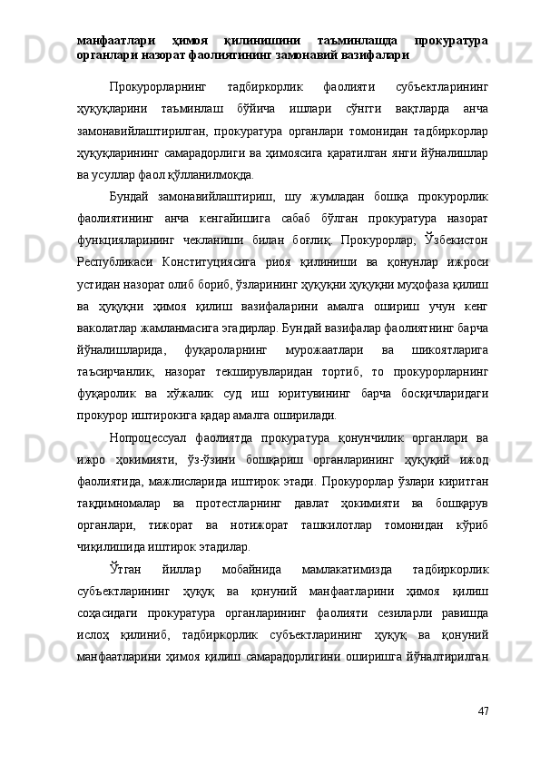 манфаатлари   ҳимоя   қилинишини   таъминлашда   прокуратура
органлари назорат фаолиятининг замонавий вазифалари
Прокурорларнинг   тадбиркорлик   фаолияти   субъектларининг
ҳуқуқларини   таъминлаш   бўйича   ишлари   сўнгги   вақтларда   анча
замонавийлаштирилган,   прокуратура   органлари   томонидан   тадбиркорлар
ҳуқуқларининг   самарадорлиги   ва   ҳимоясига   қаратилган   янги   йўналишлар
ва усуллар фаол қўлланилмоқда.
Бундай   замонавийлаштириш,   шу   жумладан   бошқа   прокурорлик
фаолиятининг   анча   кенгайишига   сабаб   бўлган   прокуратура   назорат
функцияларининг   чекланиши   билан   боғлиқ.   Прокурорлар,   Ўзбекистон
Республикаси   Конституциясига   риоя   қилиниши   ва   қонунлар   ижроси
устидан назорат олиб бориб, ўзларининг ҳуқуқни ҳуқуқни муҳофаза қилиш
ва   ҳуқуқни   ҳимоя   қилиш   вазифаларини   амалга   ошириш   учун   кенг
ваколатлар жамланмасига эгадирлар. Бундай вазифалар фаолиятнинг барча
йўналишларида,   фуқароларнинг   мурожаатлари   ва   шикоятларига
таъсирчанлик,   назорат   текширувларидан   тортиб,   то   прокурорларнинг
фуқаролик   ва   хўжалик   суд   иш   юритувининг   барча   босқичларидаги
прокурор иштирокига қадар амалга оширилади.
Нопроцессуал   фаолиятда   прокуратура   қонунчилик   органлари   ва
ижро   ҳокимияти,   ўз-ўзини   бошқариш   органларининг   ҳуқуқий   ижод
фаолиятида,   мажлисларида   иштирок   этади.   Прокурорлар   ўзлари   киритган
тақдимномалар   ва   протестларнинг   давлат   ҳокимияти   ва   бошқарув
органлари,   тижорат   ва   нотижорат   ташкилотлар   томонидан   кўриб
чиқилишида иштирок этадилар.
Ўтган   йиллар   мобайнида   мамлакатимизда   тадбиркорлик
субъектларининг   ҳуқуқ   ва   қонуний   манфаатларини   ҳимоя   қилиш
соҳасидаги   прокуратура   органларининг   фаолияти   сезиларли   равишда
ислоҳ   қилиниб,   тадбиркорлик   субъектларининг   ҳуқуқ   ва   қонуний
манфаатларини   ҳимоя   қилиш   самарадорлигини   оширишга   йўналтирилган
47 