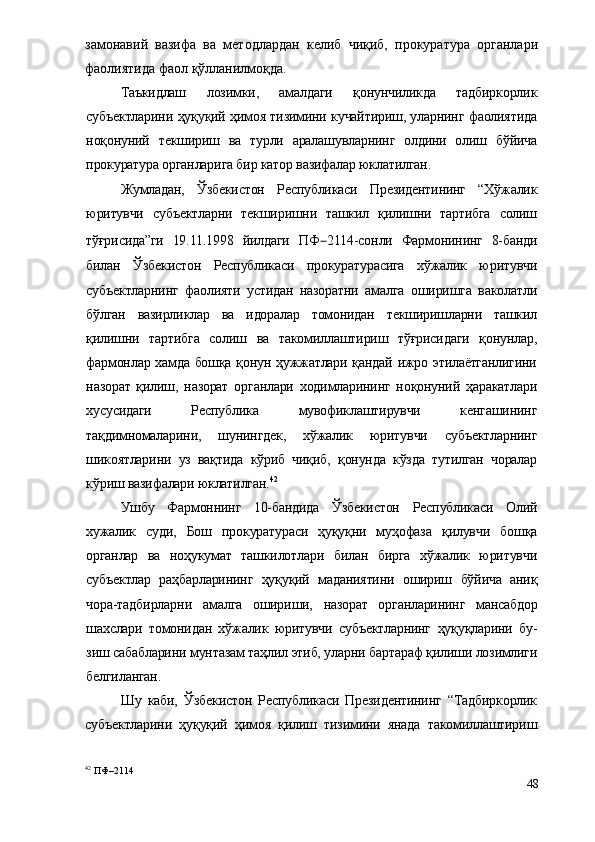 замонавий   вазифа   ва   методлардан   келиб   чиқиб,   прокуратура   органлари
фаолиятида фаол қўлланилмоқда.
Таъкидлаш   лозимки,   амалдаги   қонунчиликда   тадбиркорлик
субъектларини ҳуқуқий ҳимоя тизимини кучайтириш, уларнинг фаолиятида
ноқонуний   текшириш   ва   турли   аралашувларнинг   олдини   олиш   бўйича
прокуратура органларига бир катор вазифалар юклатилган. 
Жумладан,   Ўзбекистон   Республикаси   Президентининг   “Хўжалик
юритувчи   субъектларни   текширишни   ташкил   қилишни   тартибга   солиш
тўғрисида”ги   19.11.1998   йилдаги   ПФ – 2114-сонли   Фармонининг   8-банди
билан   Ўзбекистон   Республикаси   прокуратурасига   хўжалик   юритувчи
субъектларнинг   фаолияти   устидан   назоратни   амалга   оширишга   ваколатли
бўлган   вазирликлар   ва   идоралар   томонидан   текширишларни   ташкил
қилишни   тартибга   солиш   ва   такомиллаштириш   тўғрисидаги   қонунлар,
фармонлар хамда бошқа қонун ҳужжатлари қандай ижро этилаётганлигини
назорат   қилиш,   назорат   органлари   ходимларининг   ноқонуний   ҳаракатлари
хусусидаги   Республика   мувофиклаштирувчи   кенгашининг
тақдимномаларини,   шунингдек,   хўжалик   юритувчи   субъектларнинг
шикоятларини   уз   вақтида   кўриб   чиқиб,   қонунда   кўзда   тутилган   чоралар
кўриш вазифалари юклатилган. 42
Ушбу   Фармоннинг   10-бандида   Ўзбекистон   Республикаси   Олий
хужалик   суди,   Бош   прокуратураси   ҳуқуқни   муҳофаза   қилувчи   бошқа
органлар   ва   ноҳукумат   ташкилотлари   билан   бирга   хўжалик   юритувчи
субъектлар   раҳбарларининг   ҳуқуқий   маданиятини   ошириш   бўйича   аниқ
чора-тадбирларни   амалга   ошириши,   назорат   органларининг   мансабдор
шахслари   томонидан   хўжалик   юритувчи   субъектларнинг   ҳуқуқларини   бу-
зиш сабабларини мунтазам таҳлил этиб, уларни бартараф қилиши лозимлиги
белгиланган.
Шу   каби,   Ўзбекистон   Республикаси   Президентининг   “Тадбиркорлик
субъектларини   ҳуқуқий   ҳимоя   қилиш   тизимини   янада   такомиллаштириш
42
 ПФ–2114
48 