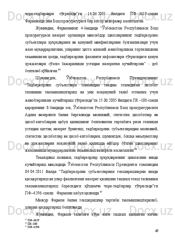 чора-тадбирлари   тўғрисида”ги   14.06.2005   йилдаги   ПФ – 3619-сонли
Фармонида хам Бош прокуратурага бир катор вазифалар юклатилган.
Жумладан,   Фармоннинг   4-бандида   “Ўзбекистон   Республикаси   Бош
прокуратураси   назорат   органлари   мансабдор   шахсларининг   тадбиркорлик
субъектлари   ҳуқуқларини   ва   қонуний   манфаатларини   бузганликлари   учун
жазо муқаррарлигини, уларнинг ҳатто жнноий жавобгарликка тортилишини
таъминлаган ҳолда, тадбиркорлик фаолияти кафолатлари тўғрисидаги қонун
ҳужжатлари   сўзсиз   бажарилиши   устидан   назоратни   кучайтирсин”   -   деб
белгилаб қўйилган. 43
Шунингдек,   Ўзбекистон   Республикаси   Президентининг
“Тадбиркорлик   субъектлари   томонидан   такдим   этиладиган   хисобот
тизимини   такомиллаштириш   ва   уни   ноқонуний   талаб   этганлик   учун
жавобгарликни кучайтириш тўғрисида”ги 15.06.2005 йилдаги ПК – 100-сонли
қарорининг   8-бандида   эса,   Ўзбекистон   Республикаси   Бош   прокуратурасига
Адлия   вазирлиги   билан   биргаликда   молиявий,   статистик   ҳисоботлар   ва
ҳисоб-китобларни   қабул   қилишнинг   белгиланган   тартибига   риоя   этилиши
устидан   қаттиқ   назорат   ўрнатиш,   тадбиркорлик   субъектларидан   молиявий,
статистик ҳисоботлар ва ҳисоб-китобларни, шунингдек, бошқа маълумотлар
ва   ҳужжатларни   ноқонуний   талаб   қилишда   айбдор   бўлган   шахсларнинг
жазоланиши муқаррарлигини таъминлаш вазифаси юклатилган. 44
Таъкидлаш   лозимки,   тадбиркорлар   ҳуқуқларининг   ҳимоясини   янада
кучайтириш   мақсадида   Ўзбекистон   Республикаси   Президенти   томонидан
04.04.2011   йилда   “Тадбиркорлик   субъектларини   текширишларни   янада
қисқартириш ва улар фаолиятини назорат қилишни ташкил этиш тизимини
такомиллаштириш   борасидаги   қўшимча   чора-тадбирлар   тўғрисида”ги
ПФ–4296-сонли    Фармони  кабул қилинди . 45
Мазкур   Фармон   билан   текширишлар   тартиби   такомиллаштирилиб,
уларни қисқартириш белгиланди.
Жумладан,   Фармон   талабига   кўра   янги   ташкил   қилинган   кичик
43
 ПФ–3619
44
 ПК–100
45
 ПФ–4296
49 