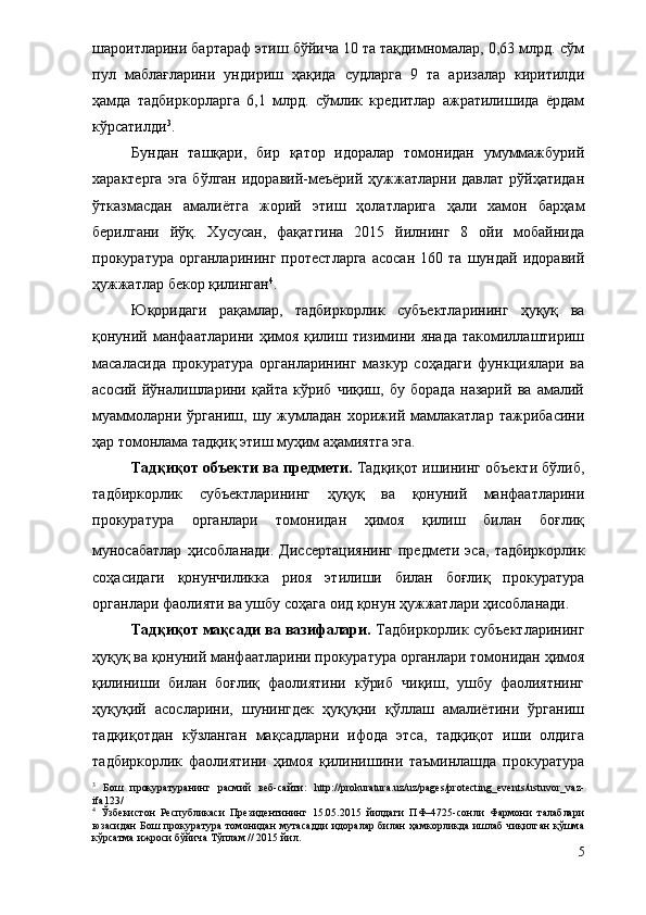 шароитларини бартараф этиш бўйича 10 та тақдимномалар, 0,63 млрд. сўм
пул   маблағларини   ундириш   ҳақида   судларга   9   та   аризалар   киритилди
ҳамда   тадбиркорларга   6,1   млрд.   сўмлик   кредитлар   ажратилишида   ёрдам
кўрсатилди 3
. 
Бундан   ташқари,   бир   қатор   идоралар   томонидан   умуммажбурий
характерга  эга  бўлган идоравий-меъёрий ҳужжатларни давлат  рўйҳатидан
ўтказмасдан   амалиётга   жорий   этиш   ҳолатларига   ҳали   хамон   барҳам
берилгани   йўқ.   Хусусан,   фақатгина   2015   йилнинг   8   ойи   мобайнида
прокуратура   органларининг   протестларга   асосан   160   та   шундай   идоравий
ҳужжатлар бекор қилинган 4
.
Юқоридаги   рақамлар,   тадбиркорлик   субъектларининг   ҳуқуқ   ва
қонуний  манфаатларини  ҳимоя  қилиш  тизимини  янада  такомиллаштириш
масаласида   прокуратура   органларининг   мазкур   соҳадаги   функциялари   ва
асосий   йўналишларини   қайта   кўриб   чиқиш,   бу   борада   назарий   ва   амалий
муаммоларни   ўрганиш,   шу   жумладан   хорижий   мамлакатлар   тажрибасини
ҳар томонлама тадқиқ этиш муҳим аҳамиятга эга.
Тадқиқот объекти ва предмети.  Тадқиқот ишининг объекти бўлиб,
тадбиркорлик   субъектларининг   ҳуқуқ   ва   қонуний   манфаатларини
прокуратура   органлари   томонидан   ҳимоя   қилиш   билан   боғлиқ
муносабатлар   ҳисобланади.   Диссертациянинг   предмети  эса,   тадбиркорлик
соҳасидаги   қонунчиликка   риоя   этилиши   билан   боғлиқ   прокуратура
органлари фаолияти ва ушбу соҳага оид қонун ҳужжатлари ҳисобланади.
Тадқиқот мақсади ва вазифалари.  Тадбиркорлик субъектларининг
ҳуқуқ ва қонуний манфаатларини прокуратура органлари томонидан ҳимоя
қилиниши   билан   боғлиқ   фаолиятини   кўриб   чиқиш,   ушбу   фаолиятнинг
ҳуқуқий   асосларини,   шунингдек   ҳуқуқни   қўллаш   амалиётини   ўрганиш
тадқиқотдан   кўзланган   мақсадларни   ифода   этса,   тадқиқот   иши   олдига
тадбиркорлик   фаолиятини   ҳимоя   қилинишини   таъминлашда   прокуратура
3
  Бош   прокуратуранинг   расмий   веб-сайти:   http://prokuratura.uz/uz/pages/protecting_events/ustuvor_vaz -
ifa123/
4
  Ўзбекистон   Республикаси   Президентининг   15.05.2015   йилдаги   ПФ–4725-сонли   Фармони   талаблари
юзасидан  Бош  прокуратура томонидан  мутасадди  идоралар  билан  ҳамкорликда ишлаб  чиқилган  қўшма
кўрсатма ижроси бўйича Тўплам // 2015 йил.
5 
