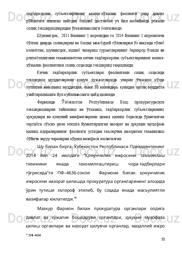 тадбиркорлик   субъектларининг   молия-хўжалик   фаолияти   улар   давлат
рўйхатига   олинган   пайтдан   бошлаб   дастлабки   уч   йил   мобайнида   режали
солиқ текширишларидан ўтказилмаслиги белгиланди.
Шунингдек,   2011 йилнинг 1 апрелидан то 2014 йилнинг 1 апрелигача
бўлган даврда солиқларни ва бошқа мажбурий тўловларни ўз вақтида тўлаб
келаётган,   шунингдек,   ишлаб   чикариш   суръатларининг   баркарор   ўсиши   ва
рентабеллигини таъминлаётган кичик тадбиркорлик субъектларининг молия-
хўжалик фаолиятини солиқ соҳасида текшириш тақиқланди.
Кичик   тадбиркорлик   субъектлари   фаолиятини   солиқ   соҳасида
текшириш   муддатларини   қонун   ҳужжатларида   уларни   ўтказиш   кўзда
тутилган   максимал   муддатдан,   яъни   30   календарь   кунидан   ортиқ   муддатга
узайтирилишига йул куйилмаслиги қайд қилинди.
Фармонда   Ўзбекистон   Республикаси   Бош   прокуратурасига
текширишларни   тайинлаш   ва   ўтказиш,   тадбиркорлик   субъектларининг
ҳуқуқлари   ва   қонуний   манфаатларини   ҳимоя   қилиш   борасида   ўрнатилган
тартибга   сўзсиз   риоя   этишга   йуналтирилган   назорат   ва   ҳуқуқни   муҳофаза
қилиш   идораларининг   фаолияти   устидан   таъсирчан   назоратни   таъминлаш
бўйича зарур чораларни кўриш вазифаси юклатилган.
Шу билан бирга, Ўзбекистон Республикаси Президентининг
2014   йил   24   июлдаги   “ Қ онунчилик   ижросини   таъминлаш
тизимини   янада   такомиллаштириш   чора-тадбирлари
тў ғ рисида”ги   ПФ–4636-сонли     Фармони   билан   қ онун чилик
ижросини назорат   қ илиш да прокуратура органларининг ало ҳ ида
ўрин   тутиши   эътироф   этилиб,   бу   со ҳ ада   янада   масъулиятли
вазифалар юклатилди. 46
Мазкур   Фармон   билан   прокуратура   органлари   олдига
давлат   ва   хўжалик   бош қ аруви   органлари,   ҳуқуқ ни   му ҳ офаза
қ илиш   органлари   ва   назорат   қ илувчи   органлар,   ма ҳ аллий   ижро
46
 ПФ–4636
50 