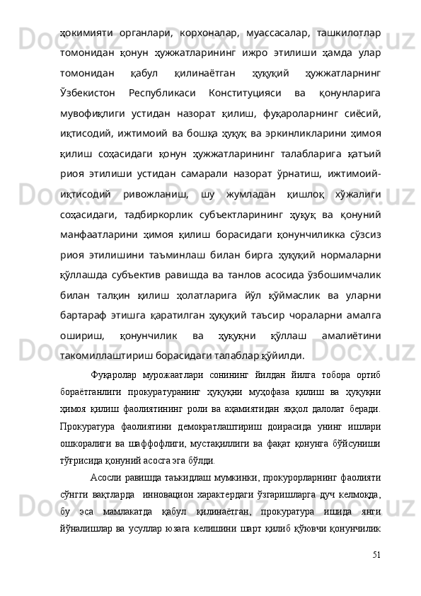 ҳ окимияти   органлари,   корхоналар,   муассасалар,   ташкилотлар
томонидан   қ онун   ҳ ужжатларининг   ижро   этилиши   ҳ амда   улар
томонидан   қ абул   қ илинаётган   ҳуқуқ ий   ҳ ужжатларнинг
Ўзбекистон   Республикаси   Конституцияси   ва   қонунларига
мувофи қ лиги   устидан   назорат   қ илиш ,   фу қ ароларнинг   сиёсий,
и қ тисодий,   ижтимоий   ва   бош қ а   ҳуқуқ   ва   эркинликларини   ҳ имоя
қ илиш   со ҳ асидаги   қ онун   ҳ ужжатларининг   талабларига   қ атъий
риоя   этилиши   устидан   самарали   назорат   ўрнатиш,   ижтимоий-
и қ тисодий   ривожланиш,   шу   жумладан   қ ишло қ   хўжалиги
со ҳ асидаги,   тадбиркорлик   субъектларининг   ҳ у қ у қ   ва   қонуний
манфаатларини   ҳ имоя   қ илиш   борасидаги   қ онунчиликка   сўзсиз
риоя   этилишини   таъминлаш   билан   бирга   ҳуқуқ ий   нормаларни
қ ўллаш да   субъектив   равишда   ва   танлов   асосида   ўзбошимчалик
билан   тал қ ин   қ илиш   ҳ олатларига   йўл   қ ўймаслик   ва   уларни
бартараф   этишга   қ аратилган   ҳ у қ у қ ий   таъсир   чораларни   амалга
ошириш,   қ онун чилик   ва   ҳ у қ у қ ни   қ ўллаш   амалиётини
такомиллаштириш борасидаги талаблар  қ ўйилди.
Фуқаролар   мурожаатлари   сонининг   йилдан   йилга   тобора   ортиб
бораётганлиги   прокуратуранинг   ҳуқуқни   муҳофаза   қилиш   ва   ҳуқуқни
ҳимоя   қилиш   фаолиятининг   роли   ва   аҳамиятидан   яққол   далолат   беради.
Прокуратура   фаолиятини   демократлаштириш   доирасида   унинг   ишлари
ошкоралиги   ва   шаффофлиги,   мустақиллиги   ва   фақат   қонунга   бўйсуниши
тўғрисида қонуний асосга эга бўлди.  
Асосли равишда  таъкидлаш   мумкинки, прокурорларнинг  фаолияти
сўнгги   вақтларда     инновацион   характердаги   ўзгаришларга   дуч   келмоқда,
бу   эса   мамлакатда   қабул   қилинаётган,   прокуратура   ишида   янги
йўналишлар   ва   усуллар   юзага   келишини   шарт   қилиб   қўювчи   қонунчилик
51 