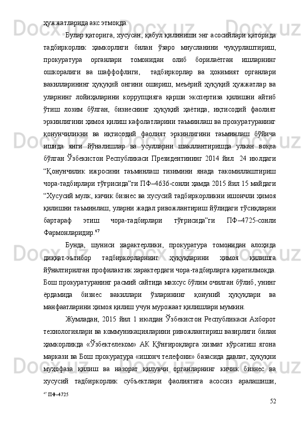 ҳужжатларида акс этмоқда. 
Булар қаторига, хусусан, қабул қилиниши энг асосийлари қаторида
тадбиркорлик   ҳамкорлиги   билан   ўзаро   мнусланини   чуқурлаштириш,
прокуратура   органлари   томонидан   олиб   борилаётган   ишларнинг
ошкоралиги   ва   шаффофлиги,     тадбиркорлар   ва   ҳокимият   органлари
вакилларининг   ҳуқуқий   онгини   ошириш,   меъёрий   ҳуқуқий   ҳужжатлар   ва
уларнинг   лойиҳаларини   коррупцияга   қарши   экспертиза   қилишни   айтиб
ўтиш   лозим   бўлган,   бизнеснинг   ҳуқуқий   ҳаётида,   иқтисодий   фаолият
эркинлигини ҳимоя қилиш кафолатларини таъминлаш ва прокуратуранинг
қонунчиликни   ва   иқтисодий   фаолият   эркинлигини   таъминлаш   бўйича
ишида   янги   йўналишлар   ва   усулларни   шакллантиришда   улкан   воқеа
бўлган   Ўзбекистон   Республикаси   Президентининг   2014   йил     24   июлдаги
“Қонунчилик   ижросини   таъминлаш   тизимини   янада   такомиллаштириш
чора-тадбирлари тўғрисида”ги ПФ–4636-сонли ҳамда 2015 йил 15 майдаги
“Хусусий мулк, кичик бизнес ва хусусий тадбиркорликни ишончли ҳимоя
қилишни таъминлаш, уларни жадал ривожлантириш йўлидаги тўсиқларни
бартараф   этиш   чора-тадбирлари   тўғрисида”ги   ПФ–4725-сонли
Фармонларидир. 47
Бунда,   шуниси   характерлики,   прокуратура   томонидан   алоҳида
диққат-эътибор   тадбиркорларнинг   ҳуқуқларини   ҳимоя   қилишга
йўналтирилган профилактик характердаги чора-тадбирларга қаратилмоқда.
Бош прокуратуранинг расмий сайтида махсус бўлим очилган бўлиб, унинг
ёрдамида   бизнес   вакиллари   ўзларининг   қонуний   ҳуқуқлари   ва
манфаатларини ҳимоя қилиш учун мурожаат қилишлари мумкин.
Жумладан,   2 015   йил   1   июлдан   Ўзбекистон   Республикаси   Ахборот
технологиялари ва коммуникацияларини ривожлантириш вазирлиги билан
ҳамкорликда   «Ўзбектелеком»   АК   Қўнғироқларга   хизмат   кўрсатиш   ягона
маркази ва Бош прокуратура «ишонч телефони» базасида давлат, ҳуқуқни
муҳофаза   қилиш   ва   назорат   қилувчи   органларнинг   кичик   бизнес   ва
хусусий   тадбиркорлик   субъектлари   фаолиятига   асоссиз   аралашиши,
47
 ПФ–4725
52 