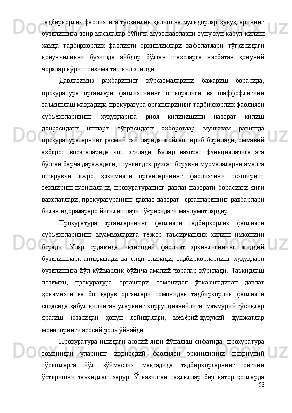 тадбиркорлик фаолиятига тўсқинлик қилиш ва мулкдорлар ҳуқуқларининг
бузилишига доир масалалар бўйича мурожаатларни туну кун қабул қилиш
ҳамда   тадбиркорлик   фаолияти   эркинликлари   кафолатлари   тўғрисидаги
қонунчиликни   бузишда   айбдор   бўлган   шахсларга   нисбатан   қонуний
чоралар кўриш тизими ташкил этилди.
Давлатимиз   раҳбарининг   кўрсатмаларини   бажариш   борасида,
прокуратура   органлари   фаолиятининг   ошкоралиги   ва   шаффофлигини
таъминлаш мақсадида прокуратура органларининг тадбиркорлик фаолияти
субъектларининг   ҳуқуқларига   риоя   қилинишини   назорат   қилиш
доирасидаги   ишлари   тўғрисидаги   ахборотлар   мунтазам   равишда
прокуратураларнинг расмий сайтларида жойлаштириб борилади, оммавий
ахборот   воситаларида   чоп   этилади.   Булар   назорат   функцияларига   эга
бўлган барча даражадаги, шунингдек рухсат берувчи муомалаларни амалга
оширувчи   ижро   ҳокимияти   органларининг   фаолиятини   текшириш,
текшириш   натижалари,   прокуратуранинг   давлат   назорати   борасиаги   янги
ваколатлари,   прокуратуранинг   давлат   назорат     органларининг   раҳбарлари
билан идоралараро йиғилишлари тўғрисидаги маълумотлардир.
Прокуратура   органларининг   фаолияти   тадбиркорлик   фаолияти
субъектларининг   муаммоларига   тезкор   таъсирчанлик   қилиш   имконини
беради.   Улар   ёрдамида   иқтисодий   фаолият   эркинлигининг   жиддий
бузилишлари   аниқланади   ва   олди   олинади,   тадбиркорларнинг   ҳуқуқлари
бузилишига   йўл   қўймаслик   бўйича   амалий   чоралар   кўрилади.   Таъкидлаш
лозимки,   прокуратура   органлари   томонидан   ўтказиладиган   давлат
ҳокимияти   ва   бошқарув   органлари   томонидан   тадбиркорлик   фаолияти
соҳасида қабул қилинган уларнинг коррупциявийлиги, маъмурий тўсиқлар
яратиш   юзасидан   қонун   лойиҳалари,   меъёрий-ҳуқуқий   ҳужжатлар
мониторинги асосий роль ўйнайди.
Прокуратура   ишидаги   асосий   янги   йўналиш   сифатида     прокуратура
томонидан   уларнинг   иқтисодий   фаолияти   эркинлигини   ноқонуний
тўсишларга   йўл   қўймаслик   мақсадида   тадбиркорларнинг   онгини
ўстиришни   таъкидлаш   зарур.   Ўтказилган   таҳлиллар   бир   қатор   ҳолларда
53 