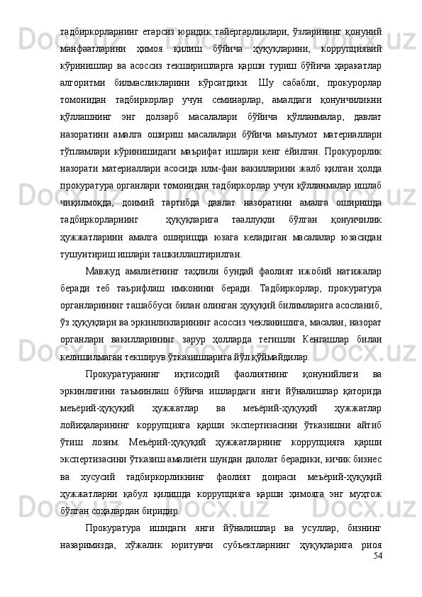 тадбиркорларнинг   етарсиз   юридик   тайёргарликлари,   ўзларининг   қонуний
манфаатларини   ҳимоя   қилиш   бўйича   ҳуқуқларини,   коррупциявий
кўринишлар   ва   асоссиз   текширишларга   қарши   туриш   бўйича   ҳаракатлар
алгоритми   билмасликларини   кўрсатдики.   Шу   сабабли,   прокурорлар
томонидан   тадбиркорлар   учун   семинарлар,   амалдаги   қонунчиликни
қўллашнинг   энг   долзарб   масалалари   бўйича   қўлланмалар,   давлат
назоратини   амалга   ошириш   масалалари   бўйича   маълумот   материаллари
тўпламлари   кўринишидаги   маърифат   ишлари   кенг   ёйилган.   Прокурорлик
назорати   материаллари   асосида   илм-фан   вакилларини   жалб   қилган   ҳолда
прокуратура органлари томонидан тадбиркорлар учун қўлланмалар ишлаб
чиқилмоқда,   доимий   тартибда   давлат   назоратини   амалга   оширишда
тадбиркорларнинг     ҳуқуқларига   тааллуқли   бўлган   қонунчилик
ҳужжатларини   амалга   оширишда   юзага   келадиган   масалалар   юзасидан
тушунтириш ишлари ташкиллаштирилган.
Мавжуд   амалиётнинг   таҳлили   бундай   фаолият   ижобий   натижалар
беради   теб   таърифлаш   имконини   беради.   Тадбиркорлар,   прокуратура
органларининг ташаббуси билан олинган ҳуқуқий билимларига асосланиб,
ўз ҳуқуқлари ва эркинликларининг асоссиз чекланишига, масалан, назорат
органлари   вакилларининг   зарур   ҳолларда   тегишли   Кенгашлар   билан
келишилмаган текширув ўтказишларига йўл қўймайдилар.
Прокуратуранинг   иқтисодий   фаолиятнинг   қонунийлиги   ва
эркинлигини   таъминлаш   бўйича   ишлардаги   янги   йўналишлар   қаторида
меъёрий-ҳуқуқий   ҳужжатлар   ва   меъёрий-ҳуқуқий   ҳужжатлар
лойиҳаларининг   коррупцияга   қарши   экспертизасини   ўтказишни   айтиб
ўтиш   лозим.   Меъёрий-ҳуқуқий   ҳужжатларнинг   коррупцияга   қарши
экспертизасини ўтказиш амалиёти шундан далолат берадики, кичик бизнес
ва   хусусий   тадбиркорликнинг   фаолият   доираси   меъёрий-ҳуқуқий
ҳужжатларни   қабул   қилишда   коррупцияга   қарши   ҳимояга   энг   муҳтож
бўлган соҳалардан биридир.
Прокуратура   ишидаги   янги   йўналишлар   ва   усуллар,   бизнинг
назаримизда,   хўжалик   юритувчи   субъектларнинг   ҳуқуқларига   риоя
54 