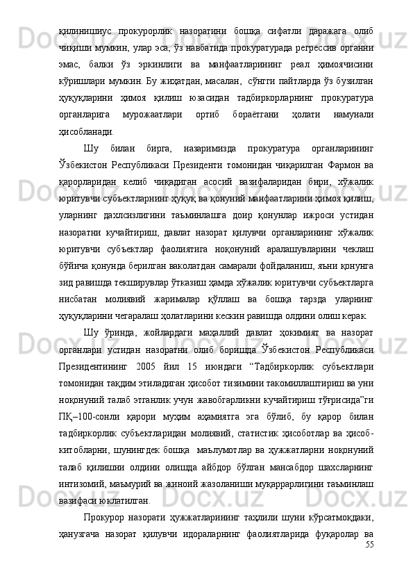 қилинишиус   прокурорлик   назоратини   бошқа   сифатли   даражага   олиб
чиқиши мумкин, улар эса, ўз навбатида  прокуратурада регрессив  органни
эмас,   балки   ўз   эркинлиги   ва   манфаатларининг   реал   ҳимоячисини
кўришлари мумкин. Бу жиҳатдан, масалан,   сўнгги пайтларда ўз бузилган
ҳуқуқларини   ҳимоя   қилиш   юзасидан   тадбиркорларнинг   прокуратура
органларига   мурожаатлари   ортиб   бораётгани   ҳолати   намунали
ҳисобланади.
Шу   билан   бирга,   назаримизда   прокуратура   органларининг
Ўзбекистон   Республикаси   Президенти   томонидан   чиқарилган   Фармон   ва
қарорларидан   келиб   чиқадиган   асосий   вазифаларидан   бири,   хўжалик
юритувчи субъектларнинг ҳуқуқ ва қонуний манфаатларини ҳимоя қилиш,
уларнинг   дахлсизлигини   таъминлашга   доир   қонунлар   ижроси   устидан
назоратни   кучайтириш,   давлат   назорат   қилувчи   органларининг   хўжалик
юритувчи   субъектлар   фаолиятига   ноқонуний   аралашувларини   чеклаш
бўйича қонунда берилган ваколатдан самарали фойдаланиш, яъни қонунга
зид равишда текширувлар ўтказиш ҳамда хўжалик юритувчи субъектларга
нисбатан   молиявий   жарималар   қўллаш   ва   бошқа   тарзда   уларнинг
ҳуқуқларини чегаралаш ҳолатларини кескин равишда олдини олиш керак.
Шу   ўринда,   жойлардаги   маҳаллий   давлат   ҳокимият   ва   назорат
органлари   устидан   назоратни   олиб   боришда   Ўзбекистон   Республикаси
Президентининг   2005   йил   15   июндаги   “Тадбиркорлик   субъектлари
томонидан тақдим этиладиган ҳисобот тизимини такомиллаштириш ва уни
ноқонуний талаб этганлик учун жавобгарликни кучайтириш тўғрисида”ги
ПҚ–100-сонли   қарори   муҳим   аҳамиятга   эга   бўлиб,   бу   қарор   билан
тадбиркорлик   субъектларидан   молиявий,   статистик   ҳисоботлар   ва   ҳисоб-
китобларни,   шунингдек   бошқа     маълумотлар   ва   ҳужжатларни   ноқонуний
талаб   қилишни   олдини   олишда   айбдор   бўлган   мансабдор   шахсларнинг
интизомий, маъмурий ва жиноий жазоланиши муқаррарлигини таъминлаш
вазифаси юклатилган.
Прокурор   назорати   ҳужжатларининг   таҳлили   шуни   кўрсатмоқдаки,
ҳанузгача   назорат   қилувчи   идораларнинг   фаолиятларида   фуқаролар   ва
55 