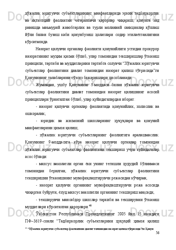 хўжалик   юритувчи   субъектларининг   манфаатларида   эркин   тадбиркорлик
ва   иқтисодий   фаолиятни   чегараловчи   қарорлар   чиқариш,   қонунга   зид
равишда   маъмурий   жавобгарлик   ва   турли   молиявий   санкциялар   қўллаш
йўли   билан   бузиш   каби   қонунбузиш   ҳолатлари   содир   этилаётганлигини
кўрсатмоқда.
Назорат қилувчи органлар фаолияти қонунийлиги устидан прокурор
назоратининг муҳим қисми бўлиб, улар томонидан текширишлар ўтказиш
принципи, тартиби ва муддатларини тартибга солувчи “Хўжалик юритувчи
субъектлар   фаолиятини   давлат   томонидан   назорат   қилиш   тўғрисида”ги
Қонунининг талабларини сўзсиз бажаришлари ҳисобланади.
Жумладан,   ушбу   Қонуннинг   5-моддаси   билан   хўжалик   юритувчи
субъектлар   фаолиятини   давлат   томонидан   назорат   қилишнинг   асосий
принциплари ўрнатилган бўлиб, улар қуйидагилардан иборат:
-   назорат   қилувчи   органлар   фаолиятида   қонунийлик,   холислик   ва
ошкоралик;
-   юридик   ва   жисмоний   шахсларнинг   ҳуқуқлари   ва   қонуний
манфаатларини ҳимоя қилиш;
-   хўжалик   юритувчи   субъектларнинг   фаолиятига   аралашмаслик.
Қонуннинг   9-моддасига   кўра   назорат   қилувчи   органлар   томонидан
хўжалик   юритувчи   субъектлар   фаолиятини   текшириш   учун   куйидагилар
асос бўлади:
-   махсус   ваколатли   орган   ёки   унинг   тегишли   ҳудудий   бўлинмаси
томонидан   берилган,   хўжалик   юритувчи   субъектлар   фаолиятини
текширишни ўтказишнинг мувофиқлаштирувчи режасидан кўчирма;
-   назорат   қилувчи   органнинг   мувофиқлаштирувчи   режа   асосида
чиқарган буйруғи, ёхуд махсус ваколатли органнинг текшириш мақсади,
-   текширувчи   мансабдор   шахслар   таркиби   ва   текширувни   ўтказиш
муддатлари кўрсатилган қарорлари. 48
Ўзбекистон   Республикаси   Президентининг   2005   йил   15   июндаги
ПФ–3619-сонли   “Тадбиркорлик   субъектларини   ҳуқуқий   ҳимоя   қилиш
48
 “Хўжалик юритувчи субъектлар фаолиятини давлат томонидан назорат қилиш тўғрисида”ги Қонун
56 