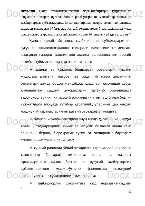 тизимини   янада   такомиллаштириш   чора-тадбирлари   тўғрисида”ги
Фармонда   назорат   органларининг   раҳбарлари   ва   мансабдор   шахслари
тадбиркорлик субъектларини ўз ваколатлари ва назорат соҳаси доирасидан
ташқари масалалар бўйича ҳар қандай текширувлар ўтказганликлари учун
шахсан жавобгар, хатто жиноий жавобгар хам бўлишлари кўзда тутилган. 49
Хулоса   қилиб   айтганда,   тадбиркорлик   субъектларининг
ҳ у қ у қ   ва   эркинликларининг   самарали   ҳ имоясини   таъминлаш
юзасидан   назорат   фаолиятини   амалга   оширишда   энг   асосий
эътибор қуйидагиларга қаратилиши шарт:
   давлат   ва   хўжалик   бош қ аруви   органлари,   ҳуқуқ ни
му ҳ офаза   қ илувчи,   назорат   ва   ма ҳ аллий   ижро   ҳ окимияти
органлари   ҳ амда   бош қ а   мансабдор   шахслар   томонидан   қ абул
қилинаётган   ҳуқуқ ий   ҳ ужжатларни   ўрганиб   борилишида
тадбиркорларнинг и қ тисодий эркинлигини чеклаш билан бо ғ ли қ
ҳ ужжатларга   ало ҳ ида   эътибор   қ аратилиб,   уларнинг   ҳ ар   қ андай
но қ онун ий  ҳ аракатларининг  қ атъий бартараф этилишига;
  бизнесни ривожлантириш учун янада  қ улай ишчан му ҳ ит
яратиш,   тадбиркорлик,   кичик   ва   хусусий   бизнесга   янада   кенг
эркинлик   бериш,   бюрократик   тўси қ   ва   ғ овларнинг   бартараф
этилишининг таъминланишига;
   сунъий равишда ўйлаб чи қ арилган   ҳ ар   қ андай чеклов ва
та қ и қ ларни   бартараф   этилишига,   давлат   ва   назорат
органларининг   кичик   бизнес   ва   хусусий   тадбиркорлик
субъектларининг   молия-хўжалик   фаолиятига   но қ онун ий
аралашувига чек  қ ўйилишини таъминлашга;
   тадбиркорлик   фаолиятига   оид   норматив- ҳ у қ у қ ий
49
 
57 