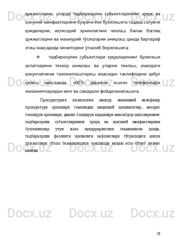ҳ ужжат ларни,   уларда   тадбиркорлик   субъектларининг   ҳуқуқ   ва
қонуний манфаатларини бузувчи ёки бузилишига та ҳ дид солувчи
қ оидаларни,   и қ тисодий   эркинлигини   чеклаш   билан   бо ғ ли қ
ҳ ужжатларни ва маъмурий тўси қ ларни ани қ лаш   ҳ амда бартараф
этиш ма қ садида мониторинг ўтказиб борилишига;
   тадбиркорлик   субъектлари   ху қ у қ ларининг   бузилиши
ҳ олатларини   тезкор   ани қ лаш   ва   уларни   тиклаш,   амалдаги
қ онунчиликни   такомиллаштириш   юзасидан   таклифларни   қ абул
қ илиш   ма қ садида,   «007»   ра қ амли   ишонч   телефонлари
имкониятларидан кенг ва самарали фойдаланилишига. 
Прокуратурага   юклатилган   мазкур   замонавий   вазифалар
прокуратура   органлари   томонидан   маҳаллий   ҳокимиятлар,   назорат
текширув органлари, давлат бошқарув идоралари мансабдор шахсларининг
тадбиркорлик   субъектларининг   ҳуқуқ   ва   қонуний   манфаатларини
бузганликлар   учун   жазо   муқаррарлигини   таъминлаган   ҳолда,
тадбиркорлик   фаолияти   эркинлиги   кафолатлари   тўғрисидаги   қонун
ҳужжатлари   сўзсиз   бажарилишига   эришишда   муҳим   асос   бўлиб   хизмат
қилади.
58 