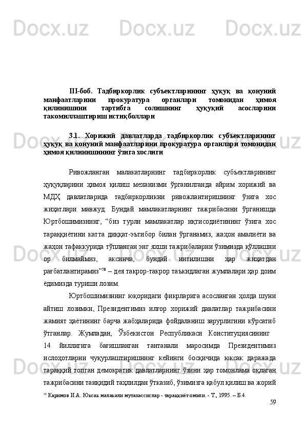 III-боб.   Тадбиркорлик   субъектларининг   ҳуқуқ   ва   қонуний
манфаатларини   прокуратура   органлари   томонидан   ҳимоя
қилинишини   тартибга   солишнинг   ҳуқуқий   асосларини
такомиллаштириш истиқболлари
3.1.   Хорижий   давлатларда   тадбиркорлик   субъектларининг
ҳуқуқ ва қонуний манфаатларини прокуратура органлари томонидан
ҳимоя қилиниши нинг ўзига хослиги
Ривожланган   малакатларнинг   тадбиркорлик   субъектларининг
ҳуқуқларини   ҳимоя   қилиш   механизми   ўрганилганда   айрим   хорижий   ва
МДҲ   давлатларида   тадбиркорликни   ривожлантиришнинг   ўзига   хос
жиҳатлари   мавжуд.   Бундай   мамлакатларнинг   тажрибасини   ўрганишда
Юртбошимизнинг,   “биз   турли   мамлакатлар   иқтисодиётининг   ўзига   хос
тараққиётини   катта   диққат-эътибор   билан   ўрганамиз,   жаҳон   амалиёти   ва
жаҳон тафаккурида тўпланган энг яхши тажрибаларни ўзимизда қўллашни
ор   билмаймиз,   аксинча,   бундай   интилишни   ҳар   жиҳатдан
рағбатлантирамиз” 50
 – дея такрор-такрор таъкидлаган жумлалари ҳар доим
ёдимизда туриши лозим.
Юртбошимизнинг   юқоридаги   фикрларига   асосланган   ҳолда   шуни
айтиш   лозимки,   Президентимиз   илғор   хорижий   давлатлар   тажрибасини
жамият   ҳаётининг   барча   жабҳаларида   фойдаланиш   зарурлигини   кўрсатиб
ўтганлар.   Жумладан,   Ўзбекистон   Республикаси   Конституциясининг  
14   йиллигига   бағишланган   тантанали   маросимда   Президентимиз
ислоҳотларни   чуқурлаштиришнинг   кейинги   босқичида   юксак   даражада
тараққий   топган   демократик   давлатларнинг   ўзини   ҳар   томонлама   оқлаган
тажрибасини танқидий таҳлилдан ўтказиб, ўзимизга қабул қилиш ва жорий
50
 Каримов И.А. Юксак малакали мутахассислар - тара ққиё т омили. - Т.,   1995. –  Б. 4.
59 