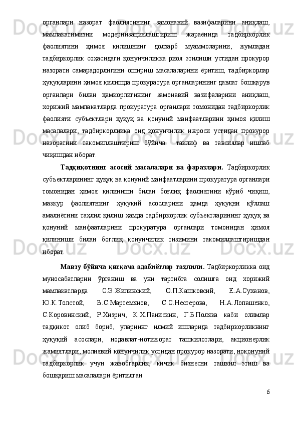 органлари   назорат   фаолиятининг   замонавий   вазифаларини   аниқлаш,
мамлакатимизни   модернизациялаштириш   жараёнида   тадбиркорлик
фаолиятини   ҳимоя   қилишнинг   долзарб   муаммоларини,   жумладан
тадбиркорлик   соҳасидаги   қонунчиликка   риоя   этилиши   устидан   прокурор
назорати   самарадорлигини   ошириш   масалаларини   ёритиш,   тадбиркорлар
ҳуқуқларини ҳимоя қилишда прокуратура органларининг давлат бошқарув
органлари   билан   ҳамкорлигининг   замонавий   вазифаларини   аниқлаш,
хорижий   мамлакатларда   прокуратура   органлари   томонидан   тадбиркорлик
фаолияти   субъектлари   ҳуқуқ   ва   қонуний   манфаатларини   ҳимоя   қилиш
масалалари,   тадбиркорликка   оид   қонунчилик   ижроси   устидан   прокурор
наэоратини   такомиллаштириш   бўйича     таклиф   ва   тавсиялар   ишлаб
чиқишдан иборат .
Т адқиқотнинг   асосий   масалалари   ва   фаразлари .   Тадбиркорлик
субъектларининг ҳуқуқ ва қонуний манфаатларини прокуратура органлари
томонидан   ҳимоя   қилиниши   билан   боғлиқ   фаолиятини   кўриб   чиқиш,
мазкур   фаолиятнинг   ҳуқуқий   асосларини   ҳамда   ҳуқуқни   қўллаш
амалиётини   таҳлил қилиш ҳамда   тадбиркорлик субъектларининг  ҳуқуқ ва
қонуний   манфаатларини   прокуратура   органлари   томонидан   ҳимоя
қилиниши   билан   боғлиқ   қонунчилик   тизимини   такомиллаштиришдан
иборат.
Мавзу   бўйича   қисқача   адабиётлар   таҳлили .   Тадбиркорликка   оид
муносабатларни   ўрганиш   ва   уни   тартибга   солишга   оид   хорижий
мамлакатларда   С.Э.Жилинский,   О.П.Кашковсий,   Е.А.Суханов,
Ю.К.Толстой,   В.С.Мартемянов,   С.С.Нестерова,   Н.А.Лопашенко,
С.Коровинский,   Р.Хизрич,   К.Х.Панискин,   Г.Б.Поляка   каби   олимлар
тадқикот   олиб   бориб,   уларнинг   илмий   ишларида   тадбиркорликнинг
ҳуқуқий   асослари,   нодавлат-нотижорат   ташкилотлари,   акционерлик
жамиятлари, молиявий қонунчилик устидан прокурор назорати, ноқонуний
тадбиркорлик   учун   жавобгарлик,   кичик   бизнесни   ташкил   этиш   ва
бошқариш масалалари ёритилган .
6 