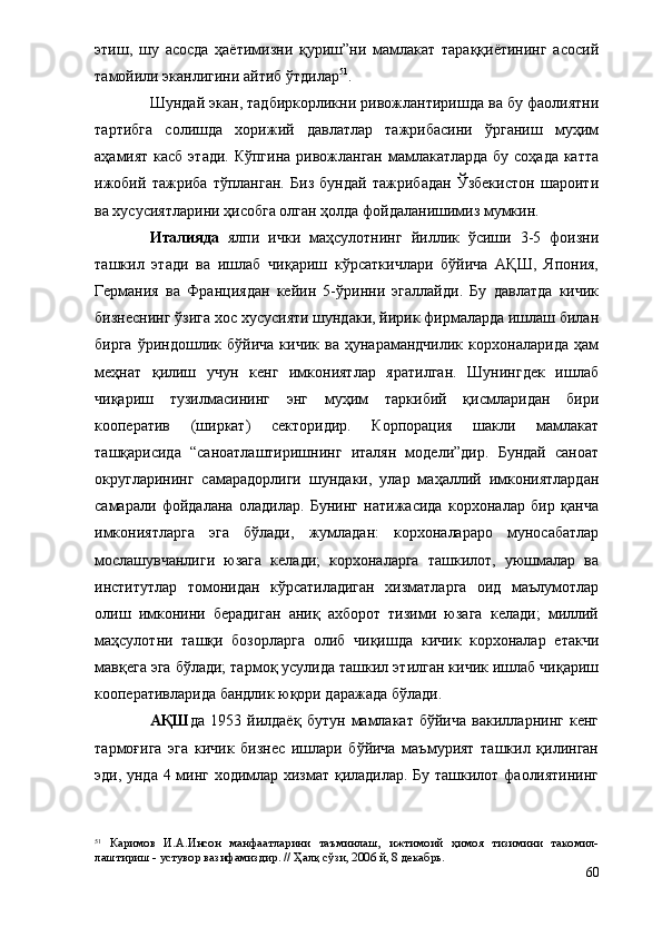 этиш,   шу   асосда   ҳаётимизни   қуриш”ни   мамлакат   тараққиётининг   асосий
тамойили эканлигини айтиб ўтдилар 51
.
Шундай экан, тадбиркорликни ривожлантиришда ва бу фаолиятни
тартибга   солишда   хорижий   давлатлар   тажрибасини   ўрганиш   муҳим
аҳамият касб этади. Кўпгина  ривожланган мамлакатларда  бу соҳада катта
ижобий   тажриба   тўпланган.   Биз   бундай   тажрибадан   Ўзбекистон   шароити
ва хусусиятларини ҳисобга олган ҳолда фойдаланишимиз мумкин.
Италияда   ялпи   ички   маҳсулотнинг   йиллик   ўсиши   3-5   фоизни
ташкил   этади   ва   ишлаб   чиқариш   кўрсаткичлари   бўйича   АҚШ,   Япония,
Германия   ва   Франциядан   кейин   5-ўринни   эгаллайди.   Бу   давлатда   кичик
бизнеснинг ўзига хос хусусияти шундаки, йирик фирмаларда ишлаш билан
бирга   ўриндошлик   бўйича   кичик   ва   ҳунарамандчилик   корхоналарида   ҳам
меҳнат   қилиш   учун   кенг   имкониятлар   яратилган.   Шунингдек   ишлаб
чиқариш   тузилмасининг   энг   муҳим   таркибий   қисмларидан   бири
кооператив   (ширкат)   секторидир.   Корпорация   шакли   мамлакат
ташқарисида   “саноатлаштиришнинг   италян   модели”дир.   Бундай   саноат
округларининг   самарадорлиги   шундаки,   улар   маҳаллий   имкониятлардан
самарали   фойдалана   оладилар.   Бунинг   натижасида   корхоналар   бир   қанча
имкониятларга   эга   бўлади,   жумладан:   корхоналараро   муносабатлар
мослашувчанлиги   юзага   келади;   корхоналарга   ташкилот,   уюшмалар   ва
институтлар   томонидан   кўрсатиладиган   хизматларга   оид   маълумотлар
олиш   имконини   берадиган   аниқ   ахборот   тизими   юзага   келади;   миллий
маҳсулотни   ташқи   бозорларга   олиб   чиқишда   кичик   корхоналар   етакчи
мавқега эга бўлади; тармоқ усулида ташкил этилган кичик ишлаб чиқариш
кооперативларида бандлик юқори даражада бўлади.
АҚШ да   1953   йилдаёқ   бутун   мамлакат   бўйича   вакилларнинг   кенг
тармоғига   эга   кичик   бизнес   ишлари   бўйича   маъмурият   ташкил   қилинган
эди, унда 4 минг ходимлар хизмат қиладилар. Бу ташкилот фаолиятининг
51
  Каримов   И.А.Инсон   манфаатларини   таъминлаш,   ижтимоий   ҳимоя   тизимини   такомил-
лаштириш - устувор вазифамиздир. // Ҳалқ сўзи, 2006 й, 8 декабрь. 
60 