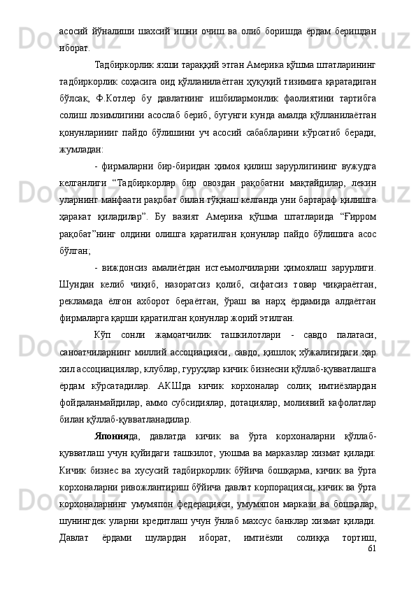 асосий   йўналиши   шахсий   ишни   очиш   ва   олиб   боришда   ёрдам   беришдан
иборат.
Тадбиркорлик яхши тараққий этган Америка қўшма штатларининг
тадбиркорлик соҳасига оид қўлланилаётган ҳуқуқий тизимига қаратадиган
бўлсак,   Ф.Котлер   бу   давлатнинг   ишбилармонлик   фаолиятини   тартибга
солиш лозимлигини асослаб  бериб, бугунги  кунда  амалда  қўлланилаётган
қонунлариииг   пайдо   бўлишини   уч   асосий   сабабларини   кўрсатиб   беради,
жумладан:
-   фирмаларни   бир-биридан   ҳимоя   қилиш   зарурлигининг   вужудга
келганлиги   “Тадбиркорлар   бир   овоздан   рақобатни   мақтайдилар,   лекин
уларнинг манфаати рақобат билан тўқнаш келганда уни бартараф қилишга
ҳаракат   қиладилар”.   Бу   вазият   Америка   қўшма   штатларида   “Ғирром
рақобат”нинг   олдини   олишга   қаратилган   қонунлар   пайдо   бўлишига   асос
бўлган;
-   виждонсиз   амалиётдан   истеъмолчиларни   ҳимоялаш   зарурлиги.
Шундан   келиб   чиқиб,   назоратсиз   қолиб,   сифатсиз   товар   чиқараётган,
рекламада   ёлғон   ахборот   бераётган,   ўраш   ва   нарҳ   ёрдамида   алдаётган
фирмаларга қарши қаратилган қонунлар жорий этилган.
Кўп   сонли   жамоатчилик   ташкилотлари   -   савдо   палатаси,
саноатчиларнинг   миллий   ассоциацияси,   савдо,   қишлоқ   хўжалигидаги   ҳар
хил ассоциациялар, клублар, гуруҳлар кичик бизнесни қўллаб-қувватлашга
ёрдам   кўрсатадилар.   АКШда   кичик   корхоналар   солиқ   имтиёзлардан
фойдаланмайдилар,   аммо   субсидиялар,   дотациялар,   молиявий   кафолатлар
билан қўллаб-қувватланадилар.
Япония да,   давлатда   кичик   ва   ўрта   корхоналарни   қўллаб-
қувватлаш   учун   қуйидаги   ташкилот,   уюшма   ва   марказлар   хизмат   қилади:
Кичик   бизнес   ва   хусусий   тадбиркорлик   бўйича   бошқарма,   кичик   ва   ўрта
корхоналарни ривожлантириш бўйича давлат корпорацияси, кичик ва ўрта
корхоналарнинг   умумяпон   федерацияси,   умумяпон   маркази   ва   бошқалар,
шунингдек   уларни   кредитлаш   учун   ўнлаб   махсус   банклар   хизмат   қилади.
Давлат   ёрдами   шулардан   иборат,   имтиёзли   солиққа   тортиш,
61 