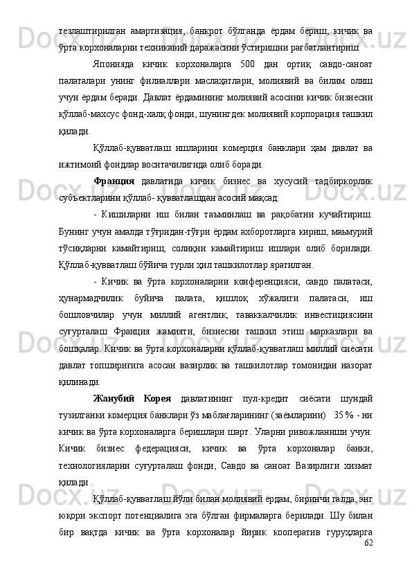 тезлаштирилган   амартизация,   банкрот   бўлганда   ёрдам   бериш,   кичик   ва
ўрта корхоналарни техникавий даражасини ўстиришни рағбатлантириш.
Японияда   кичик   корхоналарга   500   дан   ортиқ   савдо-саноат
палаталари   унинг   филиаллари   маслаҳатлари,   молиявий   ва   билим   олиш
учун ёрдам беради. Давлат ёрдамининг молиявий асосини кичик бизнесни
қўллаб-махсус фонд-халқ фонди, шунингдек молиявий корпорация ташкил
қилади.
Қўллаб-қувватлаш   ишларини   комерция   банклари   ҳам   давлат   ва
ижтимоий фондлар воситачилигида олиб боради.
Франция   давлатида   кичик   бизнес   ва   хусусий   тадбиркорлик
субъектларини қўллаб- қувватлашдан асосий мақсад:
-   Кишиларни   иш   билан   таъминлаш   ва   рақобатни   кучайтириш.
Бунинг учун амалда тўғридан-тўғри ёрдам ахборотларга кириш, маьмурий
тўсиқларни   камайтириш,   солиқни   камайтириш   ишлари   олиб   борилади.
Қўллаб-қувватлаш бўйича турли ҳил ташкилотлар яратилган.
-   Кичик   ва   ўрта   корхоналарни   конференцияси,   савдо   палатаси,
ҳунармадчилик   буйича   палата,   қишлоқ   хўжалиги   палатаси,   иш
бошловчилар   учун   миллий   агентлик,   таваккалчилик   инвестициясини
суғурталаш   Франция   жамияти,   бизнесни   ташкил   этиш   марказлари   ва
бошқалар. Кичик ва ўрта корхоналарни қўллаб-қувватлаш миллий сиёсати
давлат   топшириғига   асосан   вазирлик   ва   ташкилотлар   томонидан   назорат
қилинади.
Жанубий   Корея   давлатининг   пул-кредит   сиёсати   шундай
тузилганки комерция банклари ўз маблағларининг (заёмларини)   35 % - ни
кичик ва ўрта корхоналарга беришлари шарт. Уларни ривожланиши учун:
Кичик   бизнес   федерацияси,   кичик   ва   ўрта   корхоналар   банки,
технологияларни   суғурталаш   фонди,   Савдо   ва   саноат   Вазирлиги   хизмат
қилади .
Қўллаб-қувватлаш йўли билан молиявий ёрдам, биринчи галда, энг
юқори   экспорт   потенциалига   эга   бўлган   фирмаларга   берилади.   Шу   билан
бир   вақтда   кичик   ва   ўрта   корхоналар   йирик   кооператив   гуруҳларга
62 