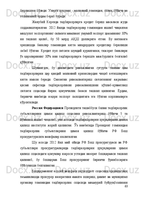 бирлашган бўлади. Уларга ҳукумат - молиявий томондан, солиқ бўйича ва
техникавий ёрдам бериб туради.
Жанубий   Кореяда   тадбиркорларга   кредит   бериш   масаласи   жуда
соддала шт ирилган.   2012   йилда   тадбиркорлар   томонидан   ишлаб   чиқилган
маҳсулот экспортининг салмо ғ и мамлакат умумий экспорт ҳажмининг 30%
ни   ташкил   қилиб,   бу   50   млрд   А ҚШ   долларига   етган.   Бу   натижага
эришишда   банклар   томонидан   катта   ми қ дордаги   кредитлар   берилиши
сабаб   бўлган.   Кредит   пул   сиёсати   шундай   қурилганки,   тижорат   банклари
ўз   қарзларининг   30%   ини   тадбиркорларга   беришга   мажбурлиги   белгилаб
қўйилган.
Шунингдек,   бу   давлатдаги   ривожланган   суғурта   тизими   ҳам
тадбиркорларни   ҳар   қандай   молиявий   кризислардан   чиқиб   кетишларига
катта   имкон   беради.   Саноатни   ривожлантириш   сиёсатининг   ажралмас
қисми   сифатида   тадбиркорликни   ривожланишини   қўллаб-қувватлаш
сиёсати   соҳасида   йирик   қонунчилик   базаси   ташкил   қилинган.   Ёрдам,
биринчи   навбатда   юқори   экспорт   салоҳиятига   эга   бўлган   корхоналарга
кўрсатилади.
Россия Федерацияси   Президенти ташаббуси билан тадбиркорлик
субъектларини   ҳимоя   қилиш   соҳасини   ривожлантириш   бўйича   5   та
йўналиш ишлаб чиқилиб, уни асосида тадбиркорларни ҳуқуқларини ҳимоя
қилиш   институти   жорий   қилинган.   Ўз   навбатида   Президент   томонидан
тадбиркорлик   субъектларини   ҳимоя   қилиш   бўйича   РФ   Бош
прокуратурасига вазифалар юклатилган. 
Шу   асосда   2012   йил   май   ойида   РФ   Бош   прокуратураси   ва   РФ
субъектлари   прокуратураларида   тадбиркорларни   ҳуқуқларини   ҳимоя
қилиш  соҳасидаги  қонунлар  ижроси  устидан   назорат  бошқармаси  ташкил
қилиниб,   бу   бошқарма   Бош   прокурорнинг   биринчи   ўринбосарига
бўйсуниши белгиланган.
Бошқарманинг асосий вазифаси иқтисодиёт соҳасини эркинлигини
таъминлашда   прокурор  назоратини   амалга   ошириш,   давлат   ва   муниципал
органлар   томонидан   тадбиркорлик   соҳасида   маъмурий   буйруқбозликни
63 
