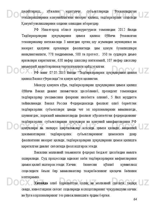 пасайтириш,   хўжалик   юритувчи   субъектларида   ўтказиладиган
текширишларини   конунийлигини   назорат   қилиш,   тадбиркорлик   соҳасида
Қонунбузилишларини олдини олишдан иборатдир.
РФ   Нижегород   област   прокуратураси   томонидан   2012   йилда
Тадбиркорларни   ҳуқуқларини   ҳимоя   қилиш   бўйича   ўтказилган
текширишлар   натижасида   3   мингдан   ортиқ   шу   жумладан   муниципал   ва
назорат   қилувчи   органлари   фаолиятида   ҳам   қонун   бузилишлари
аниқланганлиги,   778   тақдимнома,   500   та   протест,     350   та   судларга   даъво
аризалари киритилган, 630 нафар шахслар интизомий, 107 нафар шахслар
маъмурий жавобгарликка тортилганлиги қайд этилган.
РФ   нинг   07.05.2013   йилда   “Тадбиркорларни   ҳуқуқларини   ҳимоя
қилиш Вакил тўғрисида”ги қонун қабул қилинган.
Мазкур   қонунга  кўра,  тадбиркорларни   ҳуқуқларини  ҳимоя   қилиш
бўйича   Вакил   давлат   хизматчиси   ҳисобланиб,   президент   томонидан
тадбиркорлар   уюшмасини   фикрини   инобатга   олиниб,   5   йил   муддатга
тайинланади.   Вакил   Россия   Федерациясида   фаолият   олиб   бораётган
тадбиркорлик   субъектлари   ҳамда   чет   эл   корхоналарини   мамлакатда,
шунингдек, хорижий мамлакатларда фаолият кўрсатаётган федерациянинг
тадбиркорлик   субъектларини   ҳуқуқлари   ва   қонуний   манфаатлариии   РФ
қонунлари   ва   халқаро   шартномалар   асосида   ҳимоя   қилади,   маҳаллий
ҳокимиятларни   тадбиркорлик   субъектларининг   ҳимоясига   доир
фаолиятини назорат қилади, тадбиркорларни ҳуқуқларини ҳимоя қилишга
қаратилган давлат сиёсатида фаол иштирок этади.
Вакилни   молиявий   таъминоти   федерал   бюджет   ҳисобидан   амалга
оширилади.   Суд   процессида   адвокат   каби   тадбиркорларни   мафаатларини
ҳимоя қилиб иштирок этади.  Кичик   бизнесни   қўллаб   қувватлаш
соҳасидаги   баъзи   бир   мамалакатлар   тажрибасининг   қисқача   баёнини
келтирамиз.
Хитойда   олиб   борилаётган   солиқ   ва   молиявий   сиёсати,   ташқи
савдо, инвестицион сиёсат соҳаларида ислоҳотларнинг чуқурлашуви кичик
ва ўрта корхоналарнинг тез ривожланишига ёрдам берган.
64 