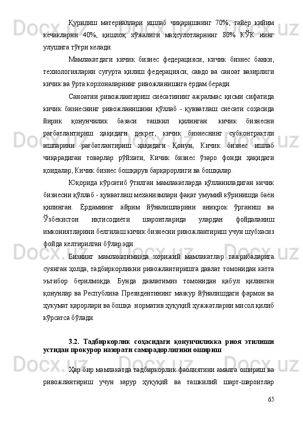 Қурилиш   материаллари   ишлаб   чиқаришнинг   70%,   тайёр   кийим
кечакларни   40%,   қишлоқ   хўжалиги   маҳсулотларнинг   80%   КЎК   нинг
улушига тўғри келади. 
Мамлакатдаги   кичик   бизнес   федерацияси,   кичик   бизнес   банки,
технологияларни   суғурта   қилиш   федерацияси,   савдо   ва   саноат   вазирлиги
кичик ва ўрта корхоналарнинг ривожланишига ёрдам беради.
Саноатни  ривожлантириш  сиёсатининг  ажралмас  қисми  сифатида
кичик   бизнеснинг   ривожланишини   қўллаб   -   қувватлаш   сиёсати   соҳасида
йирик   қонунчилик   базаси   ташкил   қилинган:   кичик   бизнесни
рағбатлантириш   ҳақидаги   декрет,   кичик   бизнеснинг   субконтрактли
ишларини   рағбатлантириш   ҳақидаги   Қонун,   Кичик   бизнес   ишлаб
чиқарадиган   товарлар   рўйхати,   Кичик   бизнес   ўзаро   фонди   ҳақидаги
қоидалар, Кичик бизнес бошқарув барқарорлиги ва бошқалар.
Юқорида   кўрсатиб   ўтилган   мамлакатларда   қўлланиладиган   кичик
бизнесни қўллаб - қувватлаш механизмлари фақат умумий кўринишда баён
қилинган.   Ёрдамнинг   айрим   йўналишларини   аниқрок   ўрганиш   ва
Ўзбекистон   иқтисодиёти   шароитларида   улардан   фойдаланиш
имкониятларини белгилаш кичик бизнесни ривожлантириш учун шубхасиз
фойда келтирилган бўлар эди.
Бизнинг   мамлакатимизда   хорижий   мамлакатлар   тажрибаларига
суянган ҳолда, тадбиркорликни ривожлантиришга давлат томонидан катта
эътибор   берилмоқда.   Бунда   давлатимиз   томонидан   қабул   қилинган
қонунлар   ва   Республика   Президентининг   мазкур   йўналишдаги   фармон   ва
ҳукумат қарорлари ва бошқа  норматив ҳуқуқий ҳужжатларни мисол қилиб
кўрсатса бўлади. 
3.2.   Тадбиркорлик   соҳасидаги   қонунчиликка   риоя   этилиши
устидан прокурор назорати самарадорлигини ошириш
Ҳар бир мамлакатда тадбиркорлик фаолиятини амалга ошириш ва
ривожлантириш   учун   зарур   ҳуқуқий   ва   ташкилий   шарт-шароитлар
65 