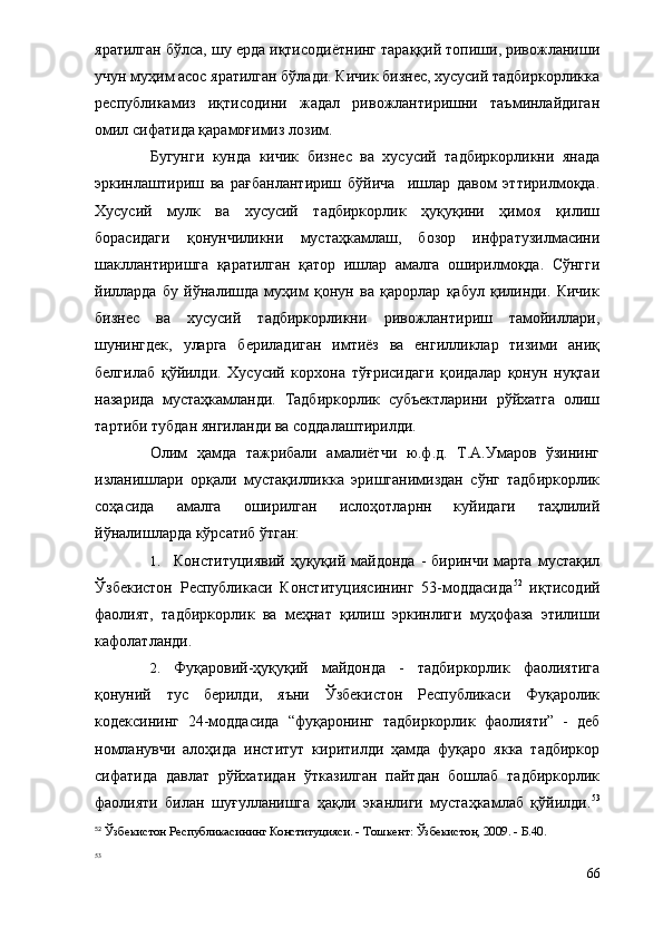 яратилган бўлса, шу ерда иқтисодиётнинг тараққий топиши, ривожланиши
учун муҳим асос яратилган бўлади. Кичик бизнес, хусусий тадбиркорликка
республикамиз   иқтисодини   жадал   ривожлантиришни   таъминлайдиган
омил сифатида қарамоғимиз лозим. 
Бугунги   кунда   кичик   бизнес   ва   хусусий   тадбиркорликни   янада
эркинлаштириш   ва   рағбанлантириш   бўйича     ишлар   давом   эттирилмоқда.
Хусусий   мулк   ва   хусусий   тадбиркорлик   ҳуқуқини   ҳимоя   қилиш
борасидаги   қонунчиликни   мустаҳкамлаш,   бозор   инфратузилмасини
шакллантиришга   қаратилган   қатор   ишлар   амалга   оширилмоқда.   Сўнгги
йилларда   бу   йўналишда   муҳим   қонун   ва   қарорлар   қабул   қилинди.   Кичик
бизнес   ва   хусусий   тадбиркорликни   ривожлантириш   тамойиллари,
шунингдек,   уларга   бериладиган   имтиёз   ва   енгилликлар   тизими   аниқ
белгилаб   қўйилди.   Хусусий   корхона   тўғрисидаги   қоидалар   қонун   нуқтаи
назарида   мустаҳкамланди.   Тадбиркорлик   субъектларини   рўйхатга   олиш
тартиби тубдан янгиланди ва соддалаштирилди. 
Олим   ҳамда   тажрибали   амалиётчи   ю.ф.д.   Т.А.Умаров   ўзининг
изланишлари   орқали   мустақилликка   эришганимиздан   сўнг   тадбиркорлик
соҳасида   амалга   оширилган   ислоҳотларнн   куйидаги   таҳлилий
йўналишларда кўрсатиб ўтган:
1. Конституциявий   ҳуқуқий  майдонда   -  биринчи   марта   мустақил
Ўзбекистон   Республикаси   Конституциясининг   53-моддасида 52
  иқтисодий
фаолият,   тадбиркорлик   ва   меҳнат   қилиш   эркинлиги   муҳофаза   этилиши
кафолатланди.
2. Фуқаровий-ҳуқуқий   майдонда   -   тадбиркорлик   фаолиятига
қонуний   тус   берилди,   яъни   Ўзбекистон   Республикаси   Фуқаролик
кодексининг   24-моддасида   “фуқаронинг   тадбиркорлик   фаолияти”   -   деб
номланувчи   алоҳида   институт   киритилди   ҳамда   фуқаро   якка   тадбиркор
сифатида   давлат   рўйхатидан   ўтказилган   пайтдан   бошлаб   тадбиркорлик
фаолияти   билан   шуғулланишга   ҳақли   эканлиги   мустаҳкамлаб   қўйилди. 53
52
 Ўзбекистон Республикасининг Конституцияси. -   Тошкент: Ўзбекистон, 2009. -   Б.40.
53
 
66 