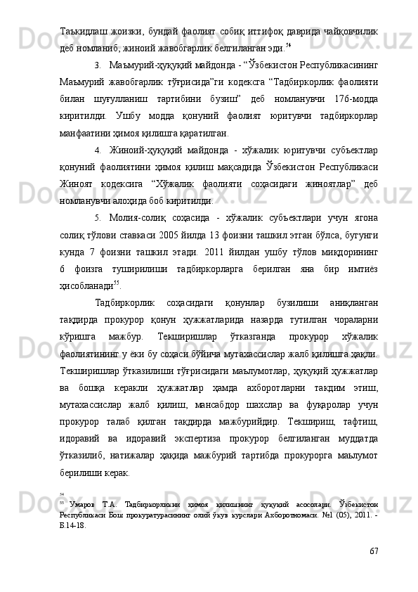 Таъкидлаш   жоизки,   бундай   фаолият   собиқ   иттифоқ   даврида   чайқовчилик
деб номланиб, жиноий жавобгарлик белгиланган эди. 54
3. Маъмурий-ҳуқуқий майдонда - “Ўзбекистон Республикасининг
Маъмурий   жавобгарлик   тўғрисида”ги   кодексга   “Тадбиркорлик   фаолияти
билан   шуғулланиш   тартибини   бузиш”   деб   номланувчи   176-модда
киритилди.   Ушбу   модда   қонуний   фаолият   юритувчи   тадбиркорлар
манфаатини ҳимоя қилишга қаратилган.
4. Жиноий-ҳуқуқий   майдонда   -   хўжалик   юритувчи   субъектлар
қонуний   фаолиятини   ҳимоя   қилиш   мақсадида   Ўзбекистон   Республикаси
Жиноят   кодексига   “Хўжалик   фаолияти   соҳасидаги   жиноятлар”   деб
номланувчи алоҳида боб киритилди.
5. Молия-солиқ   соҳасида   -   хўжалик   субъектлари   учун   ягона
солиқ тўлови ставкаси 2005 йилда 13 фоизни ташкил этган бўлса, бугунги
кунда   7   фоизни   ташкил   этади.   2011   йилдан   ушбу   тўлов   миқдорининг
6   фоизга   туширилиши   тадбиркорларга   берилган   яна   бир   имтиёз
ҳисобланади 55
.
Тадбиркорлик   соҳасидаги   қонунлар   бузилиши   аниқланган
тақдирда   прокурор   қонун   ҳужжатларида   назарда   тутилган   чораларни
кўришга   мажбур.   Текширишлар   ўтказганда   прокурор   хўжалик
фаолиятининг у ёки бу соҳаси бўйича мутахассислар жалб қилишга ҳақли.
Текширишлар  ўтказилиши   тўғрисидаги   маълумотлар,   ҳуқуқий  ҳужжатлар
ва   бошқа   керакли   ҳужжатлар   ҳамда   ахборотларни   такдим   этиш,
мутахассислар   жалб   қилиш,   мансабдор   шахслар   ва   фуқаролар   учун
прокурор   талаб   қилган   тақдирда   мажбурийдир.   Текшириш,   тафтиш,
идоравий   ва   идоравий   экспертиза   прокурор   белгиланган   муддатда
ўтказилиб,   натижалар   ҳақида   мажбурий   тартибда   прокурорга   маьлумот
берилиши керак.
54
 
55
Умаров   Т.А.   Тадбиркорликни   ҳимоя   қилишнинг   ҳуқуқий   асосолари.   Ўзбекистон
Республикаси   Бош   прокуратурасининг   олий   ўкув   курслари   Ахборотномаси.   №1   (05),   2011.   -
Б.14-18.
67 