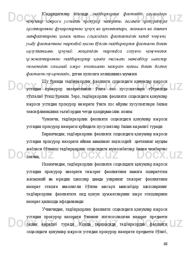 Юқоридагилар   асосида   тадбиркорлик   фаолияти   соҳасидаги
қонунлар   ижроси   устидан   прокурор   назорати   деганда   прокуратура
органларининг   фуқароларнинг   ҳуқуқ   ва   эркинликлари,   жамият   ва   давлат
манфаатларини   ҳимоя   қилиш   соҳасидаги   фаолиятидан   келиб   чиқувчи,
ушбу фаолиятнинг таркибий қисми бўлган тадбиркорлик фаолияти билан
шуғулланишни   ҳуқуқий   жиҳатдан   тартибга   солувчи   қонунчилик
ҳужжатларининг   тадбиркорлар   ҳамда   тегишли   мансабдор   шахслар
томонидан   оғишмай   ижро   этилишини   назорат   қилиш   билан   боғлиқ
фаолияти тушунилади , деган хулосага келишимиз мумкин.
Шу   ўринда   тадбиркорлик   фаолияти   соҳасидаги   қонунлар   ижроси
устидан   прокурор   назоратининг   ўзига   хос   хусусиятлари   тўғрисида
тўхталиб ўтиш ўринли. Зеро, тадбиркорлик фаолияти соҳасидаги қонунлар
ижроси   устидан   прокурор   назорати   ўзига   хос   айрим   хусусиятлари   билан
тавсифланишини эътибордан четда қолдирмаслик лозим.
Чунончи,   тадбиркорлик   фаолияти   соҳасидаги   қонунлар   ижроси
устидан прокурор назорати қуйидаги хусусиятлар билан ажралиб туради:
Биринчидан, тадбиркорлик фаолияти соҳасидаги қонунлар ижроси
устидан   прокурор   назорати   айнан   мамлакат   иқтисодий     ҳаётининг   муҳим
жабхаси бўлмиш тадбиркорлик соҳасидаги муносабатлар билан чамбарчас
боғлиқ.
Иккинчидан, тадбиркорлик фаолияти соҳасидаги қонунлар ижроси
устидан   прокурор   назорати   тижорат   фаолиятини   амалга   ошираётган
жисмоний   ва   юридик   шахслар   ҳамда   уларнинг   тижорат   фаолиятини
назорат   этишга   ваколатли   бўлган   масъул   мансабдор   шахсларнинг
тадбиркорлик   фаолиятига   оид   қонун   ҳужжатларини   ижро   этишларини
назорат қилишда ифодаланади.
Учинчидан,   тадбиркорлик   фаолияти   соҳасидаги   қонунлар   ижроси
устидан   прокурор   назорати   ўзининг   ихтисослашган   назорат   предмети
билан   ажралиб   туради.   Коида   тариқасида   тадбиркорлик   фаолияти
соҳасидаги қонунлар ижроси устидан прокурор назорати предмети бўлиб,
68 