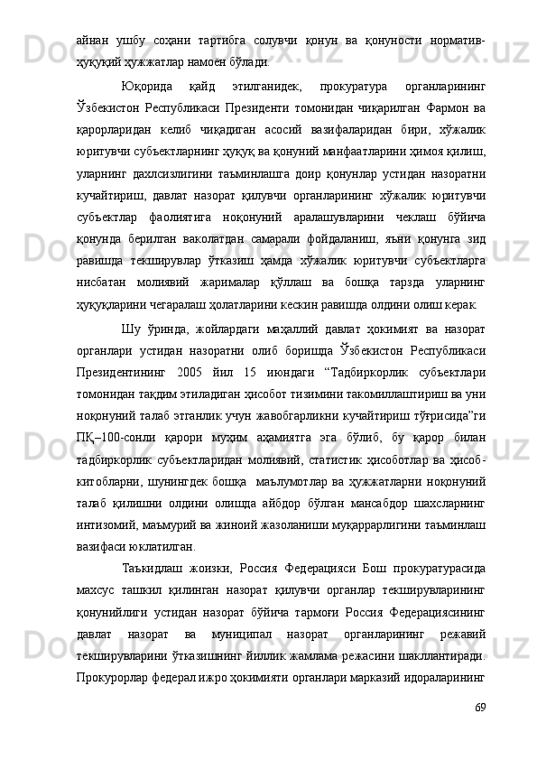 айнан   ушбу   соҳани   тартибга   солувчи   қонун   ва   қонуности   норматив-
ҳуқуқий ҳужжатлар намоён бўлади.
Юқорида   қайд   этилганидек,   прокуратура   органларининг
Ўзбекистон   Республикаси   Президенти   томонидан   чиқарилган   Фармон   ва
қарорларидан   келиб   чиқадиган   асосий   вазифаларидан   бири,   хўжалик
юритувчи субъектларнинг ҳуқуқ ва қонуний манфаатларини ҳимоя қилиш,
уларнинг   дахлсизлигини   таъминлашга   доир   қонунлар   устидан   назоратни
кучайтириш,   давлат   назорат   қилувчи   органларининг   хўжалик   юритувчи
субъектлар   фаолиятига   ноқонуний   аралашувларини   чеклаш   бўйича
қонунда   берилган   ваколатдан   самарали   фойдаланиш,   яъни   қонунга   зид
равишда   текширувлар   ўтказиш   ҳамда   хўжалик   юритувчи   субъектларга
нисбатан   молиявий   жарималар   қўллаш   ва   бошқа   тарзда   уларнинг
ҳуқуқларини чегаралаш ҳолатларини кескин равишда олдини олиш керак.
Шу   ўринда,   жойлардаги   маҳаллий   давлат   ҳокимият   ва   назорат
органлари   устидан   назоратни   олиб   боришда   Ўзбекистон   Республикаси
Президентининг   2005   йил   15   июндаги   “Тадбиркорлик   субъектлари
томонидан тақдим этиладиган ҳисобот тизимини такомиллаштириш ва уни
ноқонуний талаб этганлик учун жавобгарликни кучайтириш тўғрисида”ги
ПҚ–100-сонли   қарори   муҳим   аҳамиятга   эга   бўлиб,   бу   қарор   билан
тадбиркорлик   субъектларидан   молиявий,   статистик   ҳисоботлар   ва   ҳисоб-
китобларни,   шунингдек   бошқа     маълумотлар   ва   ҳужжатларни   ноқонуний
талаб   қилишни   олдини   олишда   айбдор   бўлган   мансабдор   шахсларнинг
интизомий, маъмурий ва жиноий жазоланиши муқаррарлигини таъминлаш
вазифаси юклатилган. 
Таъкидлаш   жоизки,   Россия   Федерацияси   Бош   прокуратурасида
махсус   ташкил   қилинган   назорат   қилувчи   органлар   текширувларининг
қонунийлиги   устидан   назорат   бўйича   тармоғи   Россия   Федерациясининг
давлат   назорат   ва   муниципал   назорат   органларининг   режавий
текширувларини ўтказишнинг йиллик жамлама режасини шакллантиради.
Прокурорлар федерал ижро ҳокимияти органлари марказий идораларининг
69 