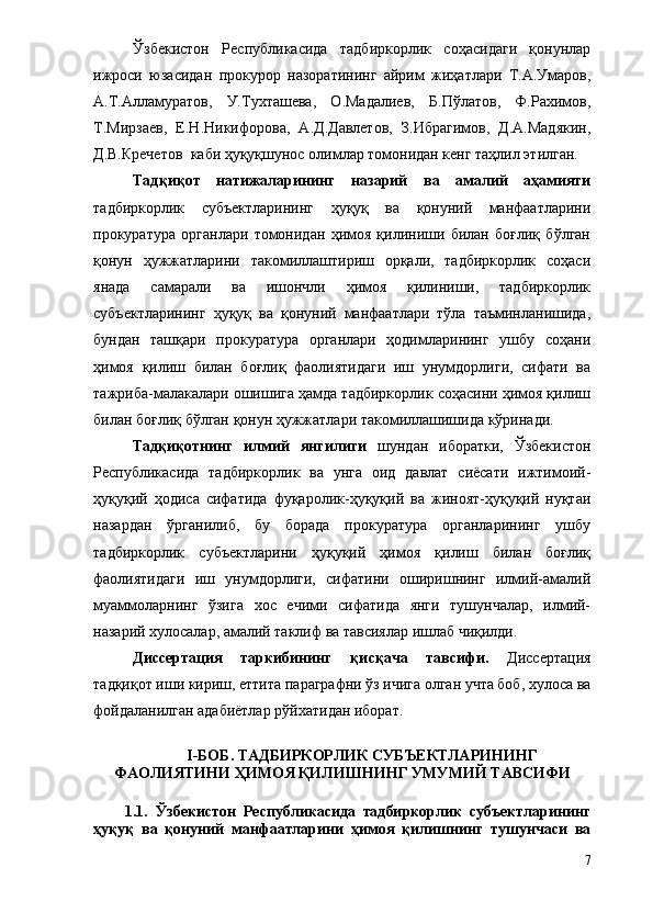 Ўзбекистон   Республикасида   тадбиркорлик   соҳасидаги   қонунлар
ижроси   юзасидан   прокурор   назоратининг   айрим   жиҳатлари   Т.А.Умаров,
А.Т.Алламуратов,   У.Тухташева,   О.Мадалиев,   Б.Пўлатов,   Ф.Рахимов,
Т.Мирзаев,   Е.Н.Никифорова,   А.Д.Давлетов,   З.Ибрагимов,   Д.А.Мадякин,
Д.В.Кречетов  каби ҳуқуқшунос олимлар томонидан кенг таҳлил этилган.
Тадқиқот   натижаларининг   назарий   ва   амалий   аҳамияти
тадбиркорлик   субъектларининг   ҳуқуқ   ва   қонуний   манфаатларини
прокуратура   органлари   томонидан   ҳимоя   қилиниши   билан   боғлиқ   бўлган
қонун   ҳужжатларини   такомиллаштириш   орқали,   тадбиркорлик   соҳаси
янада   самарали   ва   ишончли   ҳимоя   қилиниши,   тадбиркорлик
субъектларининг   ҳуқуқ   ва   қонуний   манфаатлари   тўла   таъминланишида,
бундан   ташқари   прокуратура   органлари   ҳодимларининг   ушбу   соҳани
ҳимоя   қилиш   билан   боғлиқ   фаолиятидаги   иш   унумдорлиги,   сифати   ва
тажриба-малакалари ошишига ҳамда тадбиркорлик соҳасини ҳимоя қилиш
билан боғлиқ бўлган қонун ҳужжатлари такомиллашишида кўринади.
Тадқиқотнинг   илмий   янгилиги   шундан   иборатки,   Ўзбекистон
Республикасида   тадбиркорлик   ва   унга   оид   давлат   сиёсати   ижтимоий-
ҳуқуқий   ҳодиса   сифатида   фуқаролик-ҳуқуқий   ва   жиноят-ҳуқуқий   нуқтаи
назардан   ўрганилиб,   бу   борада   прокуратура   органларининг   ушбу
тадбиркорлик   субъектларини   ҳуқуқий   ҳимоя   қилиш   билан   боғлиқ
фаолиятидаги   иш   унумдорлиги,   сифатини   оширишнинг   илмий-амалий
муаммоларнинг   ўзига   хос   ечими   сифатида   янги   тушунчалар,   илмий-
назарий хулосалар, амалий таклиф ва тавсиялар ишлаб чиқилди.    
Диссертация   таркибининг   қисқача   тавсифи .   Диссертация
тадқиқот иши кириш, еттита параграфни ўз ичига олган учта боб, хулоса ва
фойдаланилган адабиётлар рўйхатидан иборат.
I-БОБ.  ТАДБИРКОРЛИК СУБЪЕКТЛАРИНИНГ
ФАОЛИЯТИНИ ҲИМОЯ ҚИЛИШНИНГ УМУМИЙ ТАВСИФИ
1.1. Ўзбекистон   Республикасида   тадбиркорлик   субъектларининг
ҳуқуқ   ва   қонуний   манфаатларини   ҳимоя   қилишнинг   тушунчаси   ва
7 