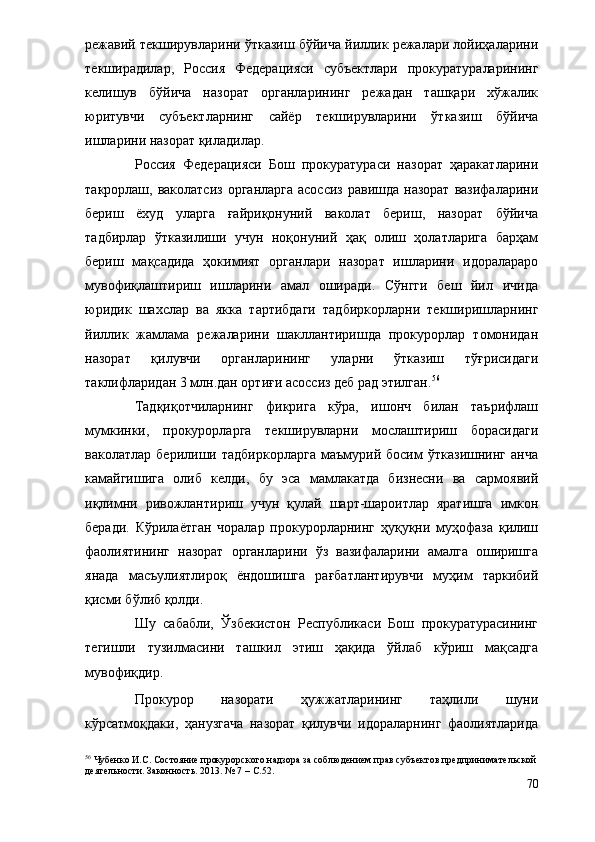 режавий текширувларини ўтказиш бўйича йиллик режалари лойиҳаларини
текширадилар,   Россия   Федерацияси   субъектлари   прокуратураларининг
келишув   бўйича   назорат   органларининг   режадан   ташқари   хўжалик
юритувчи   субъектларнинг   сайёр   текширувларини   ўтказиш   бўйича
ишларини назорат қиладилар.
Россия   Федерацияси   Бош   прокуратураси   назорат   ҳаракатларини
такрорлаш, ваколатсиз  органларга  асоссиз  равишда назорат  вазифаларини
бериш   ёхуд   уларга   ғайриқонуний   ваколат   бериш,   назорат   бўйича
тадбирлар   ўтказилиши   учун   ноқонуний   ҳақ   олиш   ҳолатларига   барҳам
бериш   мақсадида   ҳокимият   органлари   назорат   ишларини   идоралараро
мувофиқлаштириш   ишларини   амал   оширади.   Сўнгги   беш   йил   ичида
юридик   шахслар   ва   якка   тартибдаги   тадбиркорларни   текширишларнинг
йиллик   жамлама   режаларини   шакллантиришда   прокурорлар   томонидан
назорат   қилувчи   органларининг   уларни   ўтказиш   тўғрисидаги
таклифларидан 3 млн.дан ортиғи асоссиз деб рад этилган. 56
 
Тадқиқотчиларнинг   фикрига   кўра,   ишонч   билан   таърифлаш
мумкинки,   прокурорларга   текширувларни   мослаштириш   борасидаги
ваколатлар   берилиши   тадбиркорларга   маъмурий   босим   ўтказишнинг   анча
камайгишига   олиб   келди,   бу   эса   мамлакатда   бизнесни   ва   сармоявий
иқлимни   ривожлантириш   учун   қулай   шарт-шароитлар   яратишга   имкон
беради.   Кўрилаётган   чоралар   прокурорларнинг   ҳуқуқни   муҳофаза   қилиш
фаолиятининг   назорат   органларини   ўз   вазифаларини   амалга   оширишга
янада   масъулиятлироқ   ёндошишга   рағбатлантирувчи   муҳим   таркибий
қисми бўлиб қолди.
Шу   сабабли,   Ўзбекистон   Республикаси   Бош   прокуратурасининг
тегишли   тузилмасини   ташкил   этиш   ҳақида   ўйлаб   кўриш   мақсадга
мувофиқдир.
Прокурор   назорати   ҳужжатларининг   таҳлили   шуни
кўрсатмоқдаки,   ҳанузгача   назорат   қилувчи   идораларнинг   фаолиятларида
56
 Чубенко И.С. Состояние прокурорского надзора за соблюдением прав субъектов предпринимательской
деятельности. Законность. 2013. № 7  – С.52. 
70 