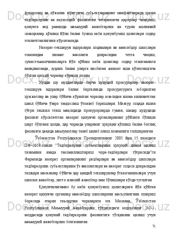 фуқаролар   ва   хўжалик   юритувчи   субъектларининг   манфаатларида   эркин
тадбиркорлик   ва   иқтисодий   фаолиятни   чегараловчи   қарорлар   чиқариш,
қонунга   зид   равишда   маъмурий   жавобгарлик   ва   турли   молиявий
санкциялар   қўллаш   йўли   билан   бузиш   каби   қонунбузиш   ҳолатлари   содир
этилаётганлигини кўрсатмоқда.
Назорат-текширув   идоралари   ходимлари   ва   мансабдор   шахслари
томонидан   хизмат   ваколати   доирасидан   четга   чиқиш,
суиистеъмолчиликларга   йўл   қўйиш   каби   ҳолатлар   содир   этилганлиги
аниқланганда,   зудлик   билан   уларга   нисбатан   жиноят   иши   қўзғатишгача
бўлган қатьий чоралар кўриши лозим.
Худди   шу   муддатларда   барча   ҳудудий   прокурорлар   назорат-
текширув   идоралари   билан   биргаликда   прокуратурага   юборилган
ҳужжатлар ва улар бўйича кўрилган чоралар юзасидан илова килинаётган
шакл   бўйича   ўзаро   таққослаш   ўтказиб   боришлари.   Мазкур   соҳада   ишни
тўғри   ташкил   этиш   мақсадида   прокурорларда   туман,   шаҳар   ҳудудида
фаолият   кўрсатаётган   назорат   қилувчи   органларининг   рўйхати   бўлиши
шарт бўлгани ҳолда, ҳар чоракда уларнинг ҳуқуқни қўллаш билан боғлиқ
фаолияти ҳақида маълумотлар талаб қилиб олиш лозимлиги топширилган.
Ўзбекистон   Республикаси   Президентининг   2005   йил   15   июндаги
ПФ–3619-сонли   “Тадбиркорлик   субъектларини   ҳуқуқий   ҳимоя   қилиш
тизимини   янада   такомиллаштириш   чора-тадбирлари   тўғрисида”ги
Фармонда   назорат   органларининг   раҳбарлари   ва   мансабдор   шахслари
тадбиркорлик субъектларини ўз ваколатлари ва назорат соҳаси доирасидан
ташқари масалалар бўйича ҳар қандай текширувлар ўтказганликлари учун
шахсан жавобгар, хатто жиноий жавобгар хам бўлишлари кўзда тутилган.
Қонунчилигимиз   бу   каби   қонунбузиш   ҳолатларига   йўл   қўйган
назорат   қилувчи   органлар   мансабдор   шахсларини   масъулиятини   ошириш
борасида   етарли   таъсирчан   чораларига   эга.   Масалан,   Ўзбекистон
Республикаси   Маъмурий   жавобгарлик   тўғрисидаги   кодекснинг   241-1-
моддасида   қонуний   тадбиркорлик   фаолиятига   тўсқинлик   қилиш   учун
маъмурий жавобгарлик белгиланган. 
71 