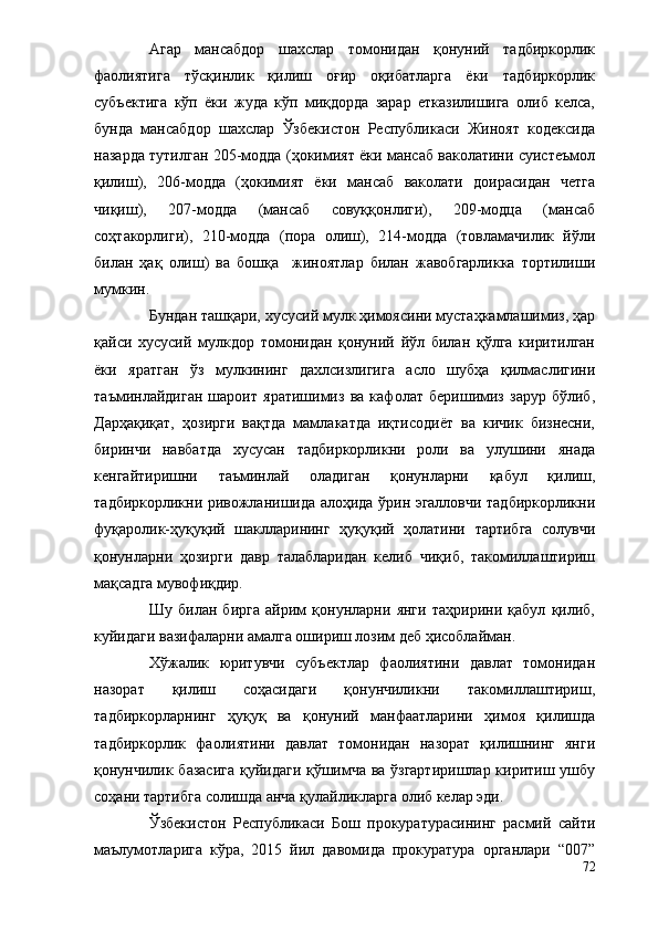 Агар   мансабдор   шахслар   томонидан   қонуний   тадбиркорлик
фаолиятига   тўсқинлик   қилиш   оғир   оқибатларга   ёки   тадбиркорлик
субъектига   кўп   ёки   жуда   кўп   миқдорда   зарар   етказилишига   олиб   келса,
бунда   мансабдор   шахслар   Ўзбекистон   Республикаси   Жиноят   кодексида
назарда тутилган 205-модда (ҳокимият ёки мансаб ваколатини суистеъмол
қилиш),   206-модда   (ҳокимият   ёки   мансаб   ваколати   доирасидан   четга
чиқиш),   207-модда   (мансаб   совуққонлиги),   209-модца   (мансаб
соҳтакорлиги),   210-модда   (пора   олиш),   214-модда   (товламачилик   йўли
билан   ҳақ   олиш)   ва   бошқа     жиноятлар   билан   жавобгарликка   тортилиши
мумкин.
Бундан ташқари, хусусий мулк ҳимоясини мустаҳкамлашимиз, ҳар
қайси   хусусий   мулкдор   томонидан   қонуний   йўл   билан   қўлга   киритилган
ёки   яратган   ўз   мулкининг   дахлсизлигига   асло   шубҳа   қилмаслигини
таъминлайдиган   шароит   яратишимиз   ва   кафолат   беришимиз   зарур   бўлиб,
Дарҳақиқат,   ҳозирги   вақтда   мамлакатда   иқтисодиёт   ва   кичик   бизнесни,
биринчи   навбатда   хусусан   тадбиркорликни   роли   ва   улушини   янада
кенгайтиришни   таъминлай   оладиган   қонунларни   қабул   қилиш,
тадбиркорликни ривожланишида алоҳида ўрин эгалловчи тадбиркорликни
фуқаролик-ҳуқуқий   шаклларининг   ҳуқуқий   ҳолатини   тартибга   солувчи
қонунларни   ҳозирги   давр   талабларидан   келиб   чиқиб,   такомиллаштириш
мақсадга мувофиқдир.
Шу   билан   бирга   айрим   қонунларни   янги   таҳририни   қабул   қилиб,
куйидаги вазифаларни амалга ошириш лозим деб ҳисоблайман.
Хўжалик   юритувчи   субъектлар   фаолиятини   давлат   томонидан
назорат   қилиш   соҳасидаги   қонунчиликни   такомиллаштириш,
тадбиркорларнинг   ҳуқуқ   ва   қонуний   манфаатларини   ҳимоя   қилишда
тадбиркорлик   фаолиятини   давлат   томонидан   назорат   қилишнинг   янги
қонунчилик базасига қуйидаги қўшимча ва ўзгартиришлар киритиш ушбу
соҳани тартибга солишда анча қулайликларга олиб келар эди.
Ўзбекистон   Республикаси   Бош   прокуратурасининг   расмий   сайти
маълумотларига   кўра,   2015   йил   давомида   прокуратура   органлари   “007”
72 