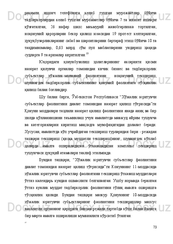 ракамли   ишонч   телефонига   келиб   тушган   мурожаатлар   бўйича
тадбиркорлардан   келиб   тушган   мурожаатлар   бўйича   7   та   жиноят   ишлари
қўзғатилган,   26   нафар   шахс   маъмурий   жавобгарликка   тортилган,
ноқонуний   қарорларни   бекор   қилиш   юзасидан   19   протест   келтирилган,
ҳуқуқбузарликларнинг сабаб ва шароитларини бартараф этиш бўйича 10 та
тақдимномалар,   0,63   млрд.   сўм   пул   маблағларини   ундириш   ҳақида
судларга 9 та аризалар киритилган. 57
  
Юқоридаги   қонунбузилиш   ҳолатларининг   аксарияти   қисми
назорат   қилувчи   органлар   томонидан   кичик   бизнес   ва   тадбиркорлик
субъектлар   хўжалик-молиявий   фаолиятини     ноқонуний   текшириш,
шунингдек   тадбиркорлик   субъектининг   қонуний   фаолиятига   тўсқинлик
қилиш билан боғлиқдир.
Шу   билан   бирга,   Ўзбекистон   Республикаси   “Хўжалик   юритувчи
субъектлар   фаолиятини   давлат   томонидан   назорат   қилиш   тўғрисида”ги
Қонуни моддалари таҳлили назорат қилиш фаолиятини янада аниқ ва бир
хилда   қўлланиишини   таъминлаш   учун   амалиётда   мавжуд   айрим   тушунча
ва   категорияларни   киритиш   мақсадга   мувофиқигидан   долалат   беради.
Хусусан, амалиётда кўп учрайдиган текшириш турларидан бири - режадан
ташқари   текшириш   (қисқа   муддатли   текшириш)нинг,   шунингдек   кўплаб
ҳоларда   амалга   ошириладиган   ўтказиладиган   комплекс   текшириш
тушунчаси ҳуқуқий атамалари таклиф этилмоқда. 
Бундан   ташқари,   “Хўжалик   юритувчи   субъектлар   фаолиятини
давлат   томонидан   назорат   қилиш   тўғрисида”ги   Конуннинг   11-моддасида
хўжалик юритувчи субъектлар фаолиятини текшириш ўтказиш муддатлари
ўттиз   календарь   кундан   ошмаслиги   белгиланган.   Ушбу   нормада   берилган
ўттиз   кунлик   муддат   тадбиркорлик   фаолиятини   тўлиқ   амалга   оширишга
тўсқинлик   қилади.   Бундан   ташқари   мазкур   Қонуннинг   10-моддасида
хўжалик   юритувчи   субъектларнинг   фаолиятини   текширишлар   махсус
ваколатли органнинг қарорига биноан режали тартибда кўпи билан йилига
бир марта амалга оширилиши мумкинлиги кўрсатиб ўтилган.
57
 
73 