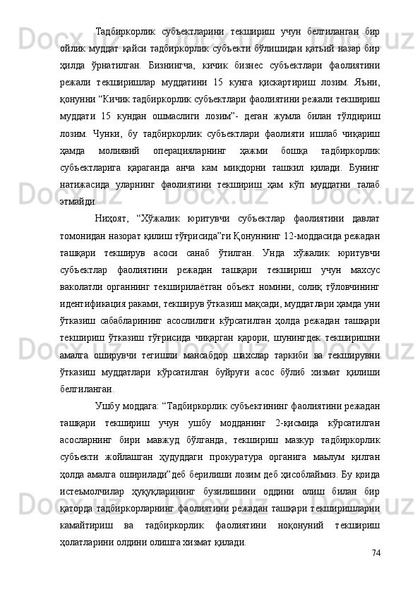 Тадбиркорлик   субъектларини   текшириш   учун   белгиланган   бир
ойлик   муддат   қайси   тадбиркорлик   субъекти   бўлишидан   қатьий   назар   бир
ҳилда   ўрнатилган.   Бизнингча,   кичик   бизнес   субъектлари   фаолиятини
режали   текширишлар   муддатини   15   кунга   қискартириш   лозим.   Яъни,
қонунни “Кичик тадбиркорлик субъектлари фаолиятини режали текшириш
муддати   15   кундан   ошмаслиги   лозим”-   деган   жумла   билан   тўлдириш
лозим.   Чунки,   бу   тадбиркорлик   субъектлари   фаолияти   ишлаб   чиқариш
ҳамда   молиявий   операцияларнинг   ҳажми   бошқа   тадбиркорлик
субъектларига   қараганда   анча   кам   миқдорни   ташкил   қилади.   Бунинг
натижасида   уларнинг   фаолиятини   текшириш   ҳам   кўп   муддатни   талаб
этмайди.
      Ниҳоят,   “Хўжалик   юритувчи   субъектлар   фаолиятини   давлат
томонидан назорат қилиш тўғрисида”ги Қонуннинг 12-моддасида режадан
ташқари   текширув   асоси   санаб   ўтилган.   Унда   хўжалик   юритувчи
субъектлар   фаолиятини   режадан   ташқари   текшириш   учун   махсус
ваколатли   органнинг   текширилаётган   объект   номини,   солиқ   тўловчининг
идентификация раками, текширув ўтказиш мақсади, муддатлари ҳамда уни
ўтказиш   сабабларининг   асослилиги   кўрсатилган   ҳолда   режадан   ташқари
текшириш   ўтказиш   тўғрисида   чиқарган   қарори,   шунингдек   текширишни
амалга   оширувчи   тегишли   мансабдор   шахслар   таркиби   ва   текширувни
ўтказиш   муддатлари   кўрсатилган   буйруғи   асос   бўлиб   хизмат   қилиши
белгиланган.
Ушбу моддага: “Тадбиркорлик субъектининг фаолиятини режадан
ташқари   текшириш   учун   ушбу   модданинг   2-қисмида   кўрсатилган
асосларнинг   бири   мавжуд   бўлганда,   текшириш   мазкур   тадбиркорлик
субъекти   жойлашган   ҳудуддаги   прокуратура   органига   маьлум   қилган
ҳолда амалга оширилади”деб берилиши лозим деб ҳисоблаймиз. Бу қоида
истеъмолчилар   ҳуқуқларининг   бузилишини   оддини   олиш   билан   бир
қаторда   тадбиркорларнинг   фаолиятини   режадан   ташқари   текширишларни
камайтириш   ва   тадбиркорлик   фаолиятини   ноқонуний   текшириш
ҳолатларини олдини олишга хизмат қилади.
74 