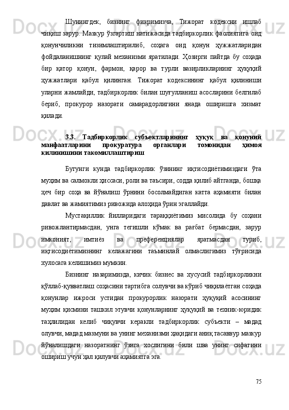 Шунингдек,   бизнинг   фикримизча,   Тижорат   к одексни   ишлаб
чиқиш   зарур . Мазкур   ў згартиш натижасида тадбиркорлик фаолиятига оид
қонунчиликни   тизимлаштирили б ,   соҳага   оид   қонун   ҳужжатлари дан
фойдаланишнинг   қ улай   механизми   ярат ил ади.   Ҳозирги   пайтда   бу   соҳада
бир   қатор   қонун,   фармон,   қарор   ва   турли   вазирликларнинг   ҳуқуқий
ҳужжатлари   қабул   қилинган.   Тижорат   кодексининг   қабул   қилиниши
уларни   жамлайди,   тадбиркорлик   билан   шуғулланиш   асосларини   белгилаб
бериб,   прокурор   назорати   самарадорлигини   янада   оширишга   хизмат
қилади.
3.3.   Тадбиркорлик   субъектларининг   ҳуқуқ   ва   қонуний
манфаатларини   прокуратура   органлари   томонидан   ҳимоя
қилинишини такомиллаштириш
Бугунги   кунда   тадбиркорлик   ўзининг   иқтисодиётимиздаги   ўта
муҳим ва салмокли ҳиссаси, роли ва таъсири, содда қилиб айтганда, бошқа
ҳеч   бир   соҳа   ва   йўналиш   ўрнини   босолмайдиган   катта   аҳамияти   билан
давлат ва жамиятимиз ривожида алоҳида ўрин эгаллайди.
Мустақиллик   йилларидаги   тараққиётимиз   мисолида   бу   соҳани
ривожлантирмасдан,   унга   тегишли   кўмак   ва   рағбат   бермасдан,   зарур
имконият,   имтиёз   ва   преференциялар   яратмасдан   туриб,
иқтисодиётимизнинг   келажагини   таъминлай   олмаслигимиз   тўғрисида
хулосага келишимиз мумкин.
Бизнинг   назаримизда,   кичик   бизнес   ва   хусусий   тадбиркорликни
қўллаб-қувватлаш соҳасини тартибга солувчи ва кўриб чиқилаётган соҳада
қонунлар   ижроси   устидан   прокурорлик   назорати   ҳуқуқий   асосининг
муҳим   қисмини   ташкил   этувчи   қонунларнинг   ҳуқуқий   ва   техник-юридик
таҳлилидан   келиб   чиқувчи   керакли   тадбиркорлик   субъекти   –   мадад
олувчи, мадад мазмуни ва унинг механизми ҳақидаги аниқ тасаввур мазкур
йўналишдаги   назоратнинг   ўзига   хослигини   били   шва   унинг   сифатини
ошириш учун ҳал қилувчи аҳамиятга эга.
75 