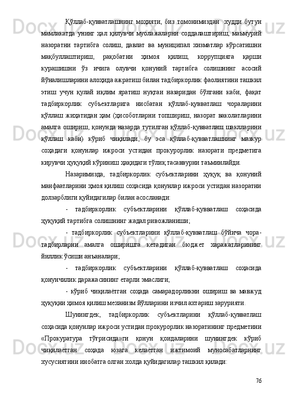 Қўллаб-қувватлашнинг   моҳияти,   биз   томонимиздан     худди   бутун
мамлакатда   унинг   ҳал   қилувчи   муолажаларни   соддалаштириш,   маъмурий
назоратни   тартибга   солиш,   давлат   ва   муниципал   хизматлар   кўрсатишни
мақбуллаштириш,   рақобатни   ҳимоя   қилиш,   коррупцияга   қарши
курашишни   ўз   ичига   олувчи   қонуний   тартибга   солишнинг   асосий
йўналишларини алоҳида ажратиш билан тадбиркорлик фаолиятини ташкил
этиш   учун   қулай   иқлим   яратиш   нуқтаи   назаридан   бўлгани   каби,   фақат
тадбиркорлик   субъектларига   нисбатан   қўллаб-қувватлаш   чораларини
қўллаш   жиҳатидан   ҳам   (ҳисоботларни   топшириш,   назорат   ваколатларини
амалга ошириш, қонунда назарда тутилган қўллаб-қувватлаш шаклларини
қўллаш   каби)   кўриб   чиқилади,   бу   эса   қўллаб-қувватлашнинг   мазкур
соҳадаги   қонунлар   ижроси   устидан   прокурорлик   назорати   предметига
кирувчи ҳуқуқий кўриниш ҳақидаги тўлиқ тасаввурни таъминлайди.
Назаримизда,   тадбиркорлик   субъектларини   ҳуқуқ   ва   қонуний
манфаатларини ҳмоя қилиш соҳасида қонунлар ижроси устидан назоратни
долзарблиги қуйидагилар билан асосланади: 
-   тадбиркорлик   субъектларини   қўллаб-қувватлаш   соҳасида
ҳуқуқий тартибга солишнинг жадал ривожланиши;
-   тадбиркорлик   субъектларини   қўллаб-қувватлаш   бўйича   чора-
тадбирларни   амалга   оширишга   кетадиган   бюджет   харажатларининг
йиллик ўсиши анъаналари;
-   тадбиркорлик   субъектларини   қўллаб-қувватлаш   соҳасида
қонунчилик даражасининг етарли эмаслиги;
-   кўриб   чиқилаётган   соҳада   самарадорликни   ошириш   ва   мавжуд
ҳуқуқни ҳимоя қилиш механизм йўлларини изчил ахтариш зарурияти.
Шунингдек,   тадбиркорлик   субъектларини   қўллаб-қувватлаш
соҳасида қонунлар ижроси устидан прокурорлик назоратининг предметини
«Прокуратура   тўғрисида»ги   қонун   қоидаларини   шунингдек   кўриб
чиқилаётган   соҳада   юзага   келаётган   ижтимоий   муносабатларнинг
хусусиятини инобатга олган холда қуйидагилар ташкил қилади:
76 