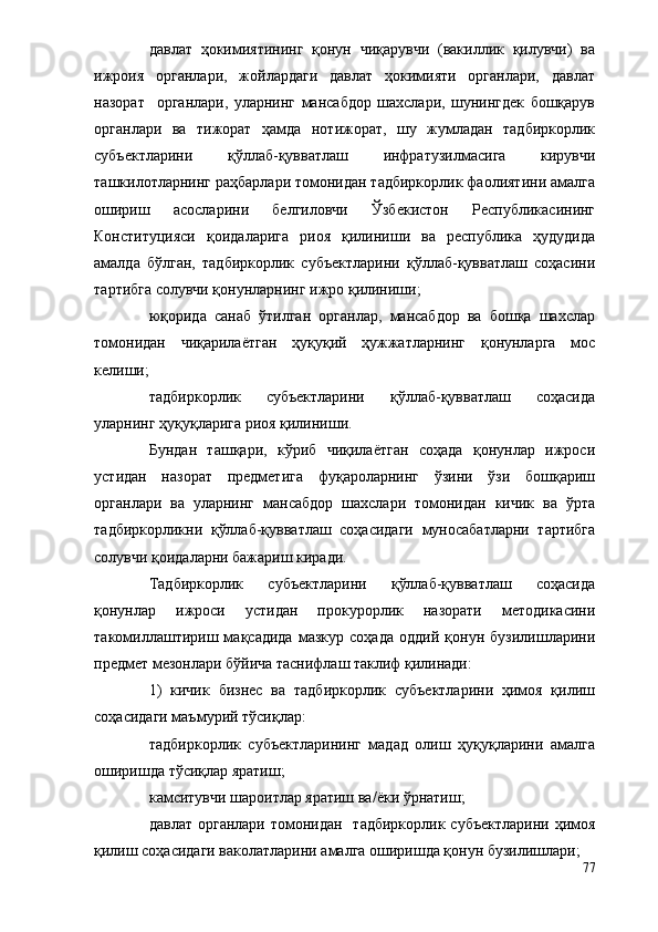 давлат   ҳокимиятининг   қонун   чиқарувчи   (вакиллик   қилувчи)   ва
ижроия   органлари,   жойлардаги   давлат   ҳокимияти   органлари,   давлат
назорат     органлари,   уларнинг   мансабдор   шахслари,   шунингдек   бошқарув
органлари   ва   тижорат   ҳамда   нотижорат,   шу   жумладан   тадбиркорлик
субъектларини   қўллаб-қувватлаш   инфратузилмасига   кирувчи
ташкилотларнинг раҳбарлари томонидан тадбиркорлик фаолиятини амалга
ошириш   асосларини   белгиловчи   Ўзбекистон   Республикасининг
Конституцияси   қоидаларига   риоя   қилиниши   ва   республика   ҳудудида
амалда   бўлган,   тадбиркорлик   субъектларини   қўллаб-қувватлаш   соҳасини
тартибга солувчи қонунларнинг ижро қилиниши;
юқорида   санаб   ўтилган   органлар,   мансабдор   ва   бошқа   шахслар
томонидан   чиқарилаётган   ҳуқуқий   ҳужжатларнинг   қонунларга   мос
келиши;
тадбиркорлик   субъектларини   қўллаб-қувватлаш   соҳасида
уларнинг ҳуқуқларига риоя қилиниши.
Бундан   ташқари,   кўриб   чиқилаётган   соҳада   қонунлар   ижроси
устидан   назорат   предметига   фуқароларнинг   ўзини   ўзи   бошқариш
органлари   ва   уларнинг   мансабдор   шахслари   томонидан   кичик   ва   ўрта
тадбиркорликни   қўллаб-қувватлаш   соҳасидаги   муносабатларни   тартибга
солувчи қоидаларни бажариш киради.
Тадбиркорлик   субъектларини   қўллаб-қувватлаш   соҳасида
қонунлар   ижроси   устидан   прокурорлик   назорати   методикасини
такомиллаштириш   мақсадида   мазкур   соҳада   оддий   қонун   бузилишларини
предмет мезонлари бўйича таснифлаш таклиф қилинади:
1)   кичик   бизнес   ва   тадбиркорлик   субъектларини   ҳимоя   қилиш
соҳасидаги маъмурий тўсиқлар:
тадбиркорлик   субъектларининг   мадад   олиш   ҳуқуқларини   амалга
оширишда тўсиқлар яратиш;
камситувчи шароитлар яратиш ва/ёки ўрнатиш;
давлат органлари  томонидан    тадбиркорлик субъектларини  ҳимоя
қилиш соҳасидаги ваколатларини амалга оширишда қонун бузилишлари;
77 