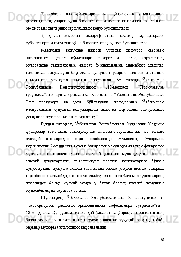 2)   тадбиркорлик   субъектарини   ва   тадбиркорлик   субъектларини
ҳимоя   қилиш,   уларни   қўллаб-қувватлашни   амалга   оширишга   ажратилган
бюджет маблағларини сарфлашдаги қонунбузилишлари;
3)   давлат   мулкини   тасарруф   этиш   соҳасида   тадбиркорлик
субъектларини имтиёзли қўллаб-қувватлашда қонун бузилишлари.
Маълумки,   қонунлар   ижроси   устидан   прокурор   назорати
вазирликлар,   давлат   қўмиталари,   назорат   идоралари,   корхоналар,
муассасалар   ташкилотлар,   жамоат   бирлашмалари,   мансабдор   шахслар
томонидан   қонунларни   бир   хилда   тушуниш,   уларни   аниқ   ижро   этишни
таъминлаш   мақсадида   амалга   оширилади.   Бу   мақсад   Ўзбекистон
Республикаси   Конституциясининг   118-моддаси,   “Прокуратура
тўғрисида”ги қонунда қуйидагича белгиланган: “Ўзбекистон Республикаси
Бош   прокурори   ва   унга   бўйсинувчи   прокурорлар   Ўзбекистон
Республикаси   ҳудудида   қонунларнинг   аниқ   ва   бир   хилда   бажарилиши
устидан назоратни амалга оширадилар”.
Бундан   ташқари,   Ўзбекистон   Республикаси   Фуқаролик   Кодекси
фуқаролар   томонидан   тадбиркорлик   фаолияти   юритишнинг   энг   муҳим
ҳуқуқий   асосларидан   бири   хисобланади.   Жумладан,   Фуқаролик
кодексининг 2-моддасига асосан фуқаролик қонун ҳужжатлари фуқаролик
муомаласи иштирокчиларининг ҳуқуқий ҳолатини, мулк ҳуқуқи ва бошқа
ашёвий   ҳуқуқларнинг,   интеллектуал   фаолият   натижаларига   бўлган
ҳуқуқларнинг   вужудга   келиш   асосларини   ҳамда   уларни   амалга   ошириш
тартибини белгилайди, шартнома мажбуриятлари ва ўзга мажбуриятларни,
шунингдек   бошқа   мулкий   ҳамда   у   билан   боғлиқ   шахсий   номулкий
муносабатларни тартибга солади
Шунингдек,   Ўзбекистон   Республикасининг   Конституцияси   ва
“Тадбиркорлик   фаолияти   эркинлигининг   кафолатлари   тўғрисида”ги  
18-моддасига кўра, давлат иқтисодий фаолият, тадбиркорлик эркинлигини,
барча   мулк   шаклларининг   тенг   ҳуқуқлилиги   ва   ҳуқуқий   жиҳатдан   баб-
баравар муҳофаза этилишини кафолатлайди.
78 